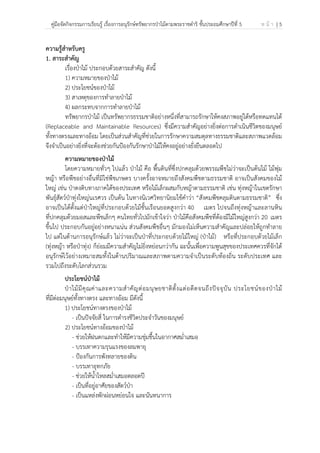 คู่มือจัดกิจกรรมการเรียนรู้ เรื่องการอนุรักษ์ทรัพยากรป่าไม้ตามพระราชดําริ ชั้นประถมศึกษาปีที่ 5 ห น้ า | 5
 
 
ความรู้สําหรับครู
1. สาระสําคัญ
เรื่องป่าไม้ ประกอบด้วยสาระสําคัญ ดังนี้
1) ความหมายของป่าไม้
2) ประโยชน์ของป่าไม้
3) สาเหตุของการทําลายป่าไม้
4) ผลกระทบจากการทําลายป่าไม้
ทรัพยากรป่าไม้ เป็นทรัพยากรธรรมชาติอย่างหนึ่งที่สามารถรักษาให้คงสภาพอยู่ได้หรือทดแทนได้
(Replaceable and Maintainable Resources) ซึ่งมีความสําคัญอย่างยิ่งต่อการดําเนินชีวิตของมนุษย์
ทั้งทางตรงและทางอ้อม โดยเป็นส่วนสําคัญที่ช่วยในการรักษาความสมดุลทางธรรมชาติและสภาพแวดล้อม
จึงจําเป็นอย่างยิ่งที่จะต้องช่วยกันป้องกันรักษาป่าไม้ให้คงอยู่อย่างยั่งยืนตลอดไป
ความหมายของป่าไม้
โดยความหมายทั่วๆ ไปแล้ว ป่าไม้ คือ พื้นดินที่ซึ่งปกคลุมด้วยพรรณพืชไม่ว่าจะเป็นต้นไม้ ไม้พุ่ม
หญ้า หรือพืชอย่างอื่นที่มิใช่พืชเกษตร บางครั้งอาจหมายถึงสังคมพืชตามธรรมชาติ อาจเป็นสังคมของไม้
ใหญ่ เช่น ป่าดงดิบทางภาคใต้ของประเทศ หรือไม้เล็กผสมกับหญ้าตามธรรมชาติ เช่น ทุ่งหญ้าในเขตรักษา
พันธุ์สัตว์ป่าทุ่งใหญ่นเรศวร เป็นต้น ในทางนิเวศวิทยานิยมใช้คําว่า “สังคมพืชคลุมดินตามธรรมชาติ” ซึ่ง
อาจเป็นได้ตั้งแต่ป่าใหญ่ที่ประกอบด้วยไม้ชั้นเรือนยอดสูงกว่า 40 เมตร ไปจนถึงทุ่งหญ้าและลานหิน
ที่ปกคลุมด้วยมอสและพืชเล็กๆ คนไทยทั่วไปมักเข้าใจว่า ป่าไม้คือสังคมพืชที่ต้องมีไม้ใหญ่สูงกว่า 20 เมตร
ขึ้นไป ประกอบกันอยู่อย่างหนาแน่น ส่วนสังคมพืชอื่นๆ มักมองไม่เห็นความสําคัญและปล่อยให้ถูกทําลาย
ไป แต่ในด้านการอนุรักษ์แล้ว ไม่ว่าจะเป็นป่าที่ประกอบด้วยไม้ใหญ่ (ป่าไม้) หรือที่ประกอบด้วยไม้เล็ก
(ทุ่งหญ้า หรือป่าทุ่ง) ก็ย่อมมีความสําคัญไม่ยิ่งหย่อนกว่ากัน ฉะนั้นเพื่อความพูนสุขของประเทศควรที่จักได้
อนุรักษ์ไว้อย่างเหมาะสมทั้งในด้านปริมาณและสภาพตามความจําเป็นระดับท้องถิ่น ระดับประเทศ และ
รวมไปถึงระดับโลกส่วนรวม
ประโยชน์ป่าไม้
ป่าไม้มีคุณค่าและความสําคัญต่อมนุษยชาติตั้งแต่อดีตจนถึงปัจจุบัน ประโยชน์ของป่าไม้
ที่มีต่อมนุษย์ทั้งทางตรง และทางอ้อม มีดังนี้
1) ประโยชน์ทางตรงของป่าไม้
- เป็นปัจจัยสี่ ในการดํารงชีวิตประจําวันของมนุษย์
2) ประโยชน์ทางอ้อมของป่าไม้
- ช่วยให้ฝนตกและทําให้มีความชุ่มชื้นในอากาศสม่ําเสมอ
- บรรเทาความรุนแรงของลมพายุ
- ป้องกันการพังทลายของดิน
- บรรเทาอุทกภัย
- ช่วยให้น้ําไหลสม่ําเสมอตลอดปี
- เป็นที่อยู่อาศัยของสัตว์ป่า
- เป็นแหล่งพักผ่อนหย่อนใจ และนันทนาการ
 