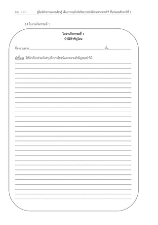 14 | ห น้ า คู่มือจัดกิจกรรมการเรียนรู้ เรื่องการอนุรักษ์ทรัพยากรป่าไม้ตามพระราชดําริ ชั้นประถมศึกษาปีที่ 5
 
 
2.4 ใบงานกิจกรรมที่ 1
ใบงานกิจกรรมที่ 1
ป่าไม้สําคัญไฉน
ชื่อ-นามสกุล…………………………………………………………………………………………..........ชั้น.................................
คําชี้แจง ให้นักเรียนร่วมกันสรุปถึงประโยชน์และความสําคัญของป่าไม้
...............................................................................................................................................................
...............................................................................................................................................................
...............................................................................................................................................................
...............................................................................................................................................................
...............................................................................................................................................................
...............................................................................................................................................................
...............................................................................................................................................................
...............................................................................................................................................................
...............................................................................................................................................................
...............................................................................................................................................................
...............................................................................................................................................................
...............................................................................................................................................................
...............................................................................................................................................................
...............................................................................................................................................................
...............................................................................................................................................................
...............................................................................................................................................................
...............................................................................................................................................................
...............................................................................................................................................................
...............................................................................................................................................................
...............................................................................................................................................................
...............................................................................................................................................................
...............................................................................................................................................................
...............................................................................................................................................................
...............................................................................................................................................................
...............................................................................................................................................................
...............................................................................................................................................................
...............................................................................................................................................................
...............................................................................................................................................................
...............................................................................................................................................................
 