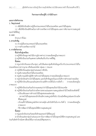 16 | ห น้ า คู่มือจัดกิจกรรมการเรียนรู้ เรื่องการอนุรักษ์ทรัพยากรป่าไม้ตามพระราชดําริ ชั้นประถมศึกษาปีที่ 5
 
 
กิจกรรมการเรียนรู้ที่ 2 ป่าไม้บ้านเรา
แผนการจัดกิจกรรม
1. วัตถุประสงค์
1.1 เพื่อให้นักเรียนมีความรู้เรื่องประเภทของป่าไม้ในประเทศไทย และป่าไม้ในชุมชน
1.2 เพื่อให้นักเรียนมีทักษะในการสํารวจทรัพยากรป่าไม้ในชุมชน และการพิจารณาความสมบูรณ์
ของป่าไม้ที่มีอยู่
2. เวลา
จํานวน 4 ชั่วโมง
3. สาระสําคัญ
3.1 ความรู้เรื่องประเภทของป่าไม้ในประเทศไทย
3.2 การสํารวจทรัพยากรป่าไม้
4. การจัดกิจกรรม
ขั้นนําเข้าสู่บทเรียน
1) ครูให้นักเรียนดูภาพป่าไม้จากภูมิภาคต่างๆ (รายละเอียดอยู่ในภาคผนวก)
2) ครูให้นักเรียนร่วมกันแสดงความคิดเห็นเกี่ยวกับภาพที่ได้ดู
ขั้นสอน
1) ครูแบ่งนักเรียนออกเป็นกลุ่มๆ แล้วให้แต่ละกลุ่มสืบค้นข้อมูลเกี่ยวกับประเภทของป่าไม้ใน
ประเทศไทยจากสารานุกรม หรืออินเทอร์เน็ต กลุ่มละ 1 ประเภท
2) ครูให้นักเรียนแต่ละกลุ่มนําเสนอผลการสืบค้น
3) ครูอธิบายสรุปเรื่องป่าไม้ในประเทศไทย
4) ครูอธิบายและฝึกปฏิบัติการสํารวจป่าไม้ในชุมชน (รายละเอียดอยู่ในภาคผนวก)
5) ครูนํานักเรียนสํารวจป่าไม้ในชุมชน และบันทึกข้อมูลลงในแบบบันทึกการสํารวจอย่างละเอียด
6) ครูให้นักเรียนเขียนแผนผังแสดงบริเวณที่สํารวจได้ในใบงานข้อที่ 1 (รายละเอียดอยู่ใน
ภาคผนวก)
7) ครูให้นักเรียนร่วมกันอภิปรายและสรุปว่าป่าไม้ในชุมชนเป็นป่าไม้ประเภทใด
8) ครูให้นักเรียนร่วมกันอภิปรายถึงความหนาแน่นและความสมบูรณ์ของป่าไม้ โดยมีประเด็นดังนี้
- เปรียบเทียบผลการสํารวจป่าไม้ในชุมชนของแต่ละกลุ่ม
- สภาพป่าไม้ในชุมชนของนักเรียนมีความสมบูรณ์หรือไม่ บริเวณใดที่สมบูรณ์และบริเวณใด
ที่ไม่สมบูรณ์
- บริเวณที่ป่าไม้ไม่สมบูรณ์เกิดจากสาเหตุใด แล้วบันทึกในใบงาน ข้อที่ 2 (รายละเอียดอยู่ใน
ภาคผนวก)
- วิธีการพัฒนาป่าไม้ในชุมชนให้มีความอุดมสมบูรณ์
ขั้นสรุป
1) ครูและนักเรียนร่วมกันสรุปถึงลักษณะของป่าไม้ที่สมบูรณ์
2) นักเรียนแต่ละกลุ่มนําเสนอแนวทางในการพัฒนาป่าไม้ในชุมชนให้มีความอุดมสมบูรณ์ และ
ร่วมกันจัดทําป้ายนิเทศ เพื่อจะใช้ในการนําเสนอให้ชุมชนทราบ
 