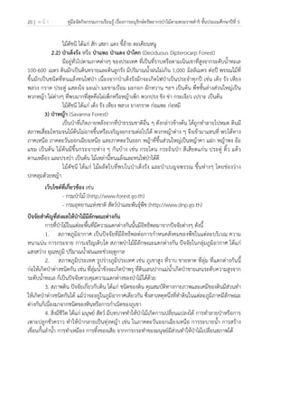 20 | ห น้ า คู่มือจัดกิจกรรมการเรียนรู้ เรื่องการอนุรักษ์ทรัพยากรป่าไม้ตามพระราชดําริ ชั้นประถมศึกษาปีที่ 5
 
 
ไม้ดัชนี ได้แก่ สัก เสลา แดง ขี้อ้าย ตะเคียนหนู
2.2) ป่าเต็งรัง หรือ ป่าแพะ ป่าแดง ป่าโคก (Deciduous Dipterocarp Forest)
มีอยู่ทั่วไปตามภาคต่างๆ ของประเทศ ที่เป็นที่ราบหรือตามเนินเขาที่สูงจากระดับน้ําทะเล
100-600 เมตร ดินมักเป็นดินทรายและดินลูกรัง มีปริมาณน้ําฝนไม่เกิน 1,000 มิลลิเมตร ต่อปี พรรณไม้ที่
ขึ้นมักเป็นชนิดที่ทนแล้งทนไฟป่า เนื่องจากป่าเต็งรังมักจะเกิดไฟป่าเป็นประจําทุกปี เช่น เต็ง รัง เหียง
พลวง กราด ประดู่ แสลงใจ มะเม่า มะขามป้อม มะกอก ผักหวาน ฯลฯ เป็นต้น พืชชั้นล่างส่วนใหญ่เป็น
พวกหญ้า ไผ่ต่างๆ ที่พบมากที่สุดคือไผ่เพ็กหรือหญ้าเพ็ก พวกปรง ขิง ข่า กระเจียว เปราะ เป็นต้น
ไม้ดัชนี ได้แก่ เต็ง รัง เหียง พลวง ยางกราด ก่อแพะ ก่อหมี
3) ป่าหญ้า (Savanna Forest)
เป็นป่าที่เกิดภายหลังจากที่ป่าธรรมชาติอื่น ๆ ดังกล่าวข้างต้น ได้ถูกทําลายไปหมด ดินมี
สภาพเสื่อมโทรมจนไม้ต้นไม่อาจขึ้นหรือเจริญงอกงามต่อไปได้ พวกหญ้าต่าง ๆ จึงเข้ามาแทนที่ พบได้ทาง
ภาคเหนือ ภาคตะวันออกเฉียงเหนือ และภาคตะวันออก หญ้าที่ขึ้นส่วนใหญ่เป็นหญ้าคา แฝก หญ้าพง อ้อ
แขม เป็นต้น ไม้ต้นมีขึ้นกระจายห่าง ๆ กันบ้าง เช่น กระโดน กระถินป่า สีเสียดแก่น ประดู่ ติ้ว แต้ว
ตานเหลือง และปรงป่า เป็นต้น ไม้เหล่านี้ทนแล้งและทนไฟป่าได้ดี
ไม้ดัชนี ได้แก่ ไม้ผลัดใบที่พบในป่าเต็งรัง และป่าเบญจพรรณ ขึ้นห่างๆ โดยช่องว่าง
ปกคลุมด้วยหญ้า
เว็บไซต์ที่เกี่ยวข้อง เช่น
- กรมป่าไม้ (http://www.forest.go.th)
- กรมอุทยานแห่งชาติ สัตว์ป่าและพันธุ์พืช (http://www.dnp.go.th)
ปัจจัยสําคัญที่ส่งผลให้ป่าไม้มีลักษณะต่างกัน
การที่ป่าไม้ในแต่ละพื้นที่มีความแตกต่างกันนั้นมีอิทธิพลมาจากปัจจัยต่างๆ ดังนี้
1. สภาพภูมิอากาศ เป็นปัจจัยที่มีอิทธิพลต่อการกําหนดสังคมของพืชในแต่ละบริเวณ ความ
หนาแน่น การกระจาย การเจริญเติบโต สภาพป่าไม้มีลักษณะแตกต่างกัน ปัจจัยในกลุ่มภูมิอากาศ ได้แก่
แสงสว่าง อุณหภูมิ ปริมาณน้ําฝนและช่วงฤดูกาล
2. สภาพภูมิประเทศ รูปร่างภูมิประเทศ เช่น ภูเขาสูง ที่ราบ ชายหาด ที่ลุ่ม ที่แตกต่างกันนี้
ก่อให้เกิดป่าต่างชนิดกัน เช่น ที่ลุ่มน้ําขังจะเกิดป่าพรุ ที่ดินเลนปากแม่น้ําเกิดป่าชายเลนระดับความสูงจาก
ระดับน้ําทะเล ก็เป็นปัจจัยควบคุมความแตกต่างของป่าไม้ได้ด้วย
3. สภาพดิน ปัจจัยเกี่ยวกับดิน ได้แก่ ชนิดของดิน คุณสมบัติทางกายภาพและเคมีของดินมีส่วนทํา
ให้เกิดป่าต่างชนิดกันได้ แม้ว่าจะอยู่ในภูมิอากาศเดียวกัน ซึ่งสาเหตุหนึ่งที่ทําดินในแต่ละภูมิภาคมีลักษณะ
ต่างกันก็เนื่องมาจากชนิดของหินหรือการกําเนิดของภูเขา
4. สิ่งมีชีวิต ได้แก่ มนุษย์ สัตว์ มีบทบาททําให้ป่าไม้เกิดการเปลี่ยนแปลงได้ การทําลายป่าหรือการ
เพาะปลูกชั่วคราว ทําให้ป่ากลายเป็นทุ่งหญ้า เช่น ในภาคตะวันออกเฉียงเหนือ การระบายน้ํา การสร้าง
เขื่อนกั้นลําน้ํา การทําเหมือง การทิ้งของเสีย จากการกระทําของมนุษย์มีส่วนทําให้ป่าไม้เปลี่ยนสภาพได้
 