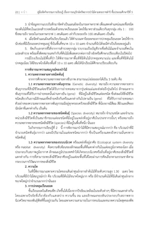 22 | ห น้ า คู่มือจัดกิจกรรมการเรียนรู้ เรื่องการอนุรักษ์ทรัพยากรป่าไม้ตามพระราชดําริ ชั้นประถมศึกษาปีที่ 5
 
 
3. นําข้อมูลจากแบบบันทึกมาจัดทําเป็นแผนผังลงในกระดาษกราฟ เพื่อแสดงตําแหน่งและชื่อชนิด
ของต้นไม้ที่พบในแปลงสํารวจพร้อมด้วยขนาดเรือนยอด โดยใช้มาตราส่วนเดียวกันทุกกลุ่ม เช่น 1 : 100
ซึ่งหมายถึง ระยะในกระดาษกราฟ 1 เซนติเมตร เท่ากับระยะจริง 100 เซนติเมตร เป็นต้น
4. เมื่อจัดทําแผนผังเสร็จเรียบร้อยแล้ว ให้คํานวณหาร้อยละของการปกคลุมเรือนยอด โดยใช้การ
นับช่องที่มีเรือนยอดปกคลุมอยู่ ซึ่งในพื้นที่ขนาด 10 x 10 เมตร จํานวนที่นับได้จะมีค่าเป็นร้อยละอยู่แล้ว
5. จัดเก็บเอกสารที่ได้จากการสํารวจทุกกลุ่ม รวบรวมเป็นบัญชีรายชื่อต้นไม้และจํานวนที่พบใน
แปลงสํารวจ พร้อมทั้งติดหมายเลขกํากับที่ต้นไม้เพื่อสะดวกต่อการอ้างอิงหรือศึกษาเปรียบเทียบในปีต่อไป
กรณีโรงเรียนไม่มีพื้นที่ป่า ให้พิจารณาหาพื้นที่ที่มีต้นไม้ปกคลุมหนาแน่น และพื้นที่ที่มีต้นไม้
ปกคลุมน้อย ให้มีขนาดใกล้เคียงพื้นที่ 10 x 10 เมตร เพื่อให้นักเรียนได้ศึกษาเปรียบเทียบกัน
การพิจารณาความสมบูรณ์ของป่าไม้
1. ความหลากหลายทางชนิดพันธุ์
จากการศึกษาความหลากหลายทางชีวภาพ สามารถแบ่งย่อยออกได้เป็น 3 ระดับ คือ
1.1 ความหลากหลายทางพันธุกรรม (Genetic diversity) หมายถึง ความหลากหลายทาง
พันธุกรรมที่สิ่งมีชีวิตแต่ละชีวิตได้รับการถ่ายทอดมาจากรุ่นพ่อแม่และส่งต่อถึงรุ่นถัดไป ลักษณะทาง
พันธุกรรมที่ได้รับการถ่ายทอดนั้นผ่านทางยีน (gene) ที่มีอยู่ในสิ่งมีชีวิตแต่ละชนิด ซึ่งส่งผลให้สิ่งมีชีวิต
ชนิดเดียวกันอาจมีลักษณะที่คล้ายคลึงกันหรือแตกต่างกันไปตามยีน (gene) ที่ได้รับการถ่ายทอดมา
ตัวอย่างของความหลากหลายทางพันธุกรรมมีอยู่ทุกครอบครัวของสิ่งมีชีวิต พี่น้องอาจมีสีผม สีผิวและสีของ
นัยน์ตาที่แตกต่างกัน เป็นต้น
1.2 ความหลากหลายของชนิดพันธุ์ (Species diversity) หมายถึง จํานวนชนิด และจํานวน
หน่วยสิ่งมีชีวิตที่เป็นสมาชิกของแต่ละชนิดที่มีอยู่ในแหล่งที่อยู่อาศัยในประชากรนั้นๆ หรือหมายถึง
ความหลากหลายของชนิดสิ่งมีชีวิต (species) ที่มีอยู่ในพื้นที่หนึ่ง นั่นเอง
ในกิจกรรมการเรียนรู้ที่ 2 นี้ การพิจารณาป่าไม้ที่มีความสมบูรณ์มากกว่า คือ บริเวณป่าที่มี
จํานวนชนิดพันธุ์มากกว่า และมีปริมาณในแต่ละชนิดมากกว่า ซึ่งเป็นเครื่องแสดงถึงความมั่นคงทาง
ชนิดพันธุ์
1.3 ความหลากหลายของระบบนิเวศ หรือแหล่งที่อยู่อาศัย (Ecological system diversity
หรือ Habitat diversity) คือความซับซ้อนของลักษณะพื้นที่ที่แตกต่างกันในแต่ละภูมิภาคของโลก เมื่อ
ประกอบกับสภาพภูมิอากาศ ลักษณะภูมิประเทศทําให้เกิดระบบนิเวศหรือถิ่นที่อยู่อาศัยของสิ่งมีชีวิตที่
แตกต่างกัน การที่สามารถพบสิ่งมีชีวิตอาศัยอยู่ในแต่ละพื้นที่ได้โดยผ่านการคัดเลือกตามธรรมชาติตาม
กระบวนการวิวัฒนาการของสิ่งมีชีวิต
2. ความโต
ในที่นี้พิจารณาเฉพาะความโตของเส้นผ่าศูนย์กลางลําต้นไม้ที่ระดับความสูง 1.30 เมตร โดย
บริเวณที่มีป่าไม้สมบูรณ์กว่า คือ บริเวณที่มีต้นไม้ขนาดใหญ่มาก หรือ มีจํานวนต้นไม้ที่มีเส้นผ่าศูนย์กลาง
ขนาดใหญ่กว่าจํานวนมากกว่านั่นเอง
3. การปกคลุมเรือนยอด
ชั้นเรือนยอดในสังคมพืช เกิดขึ้นได้เนื่องจากปัจจัยแวดล้อมในระดับต่างๆ ที่มีความแตกต่างกัน
โดยเฉพาะปัจจัยที่เกี่ยวข้องกับแสงสว่าง ความชื้น ลม และลักษณะของดินประกอบกับสภาพทาง
นิเวศวิทยาของพันธุ์พืชที่ขึ้นอยู่รวมกัน โดยเฉพาะความสามารถในการทนร่มและขนาดความโตสุดของพืช
 