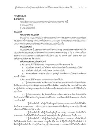 คู่มือจัดกิจกรรมการเรียนรู้ เรื่องการอนุรักษ์ทรัพยากรป่าไม้ตามพระราชดําริ ชั้นประถมศึกษาปีที่ 5 ห น้ า | 29
 
 
ความรู้สําหรับครู
1. สาระสําคัญ
ความรู้เรื่องความสําคัญของระบบนิเวศป่าไม้ ประกอบสาระสําคัญ ดังนี้
1) ระบบนิเวศป่าไม้
2) ป่าไม้ แหล่งปัจจัยสี่
ระบบนิเวศ
ความหมายของระบบนิเวศ
ระบบนิเวศ (Ecosystem) เป็นโครงสร้างความสัมพันธ์ระหว่างสิ่งมีชีวิตต่างๆ กับบริเวณแวดล้อมที่
สิ่งมีชีวิตเหล่านี้ดํารงชีวิตอยู่ ระบบนิเวศนั้นเป็นแนวคิด (concept) ที่นักนิเวศวิทยาได้นํามาใช้ในการมอง
โลกและส่วนย่อยๆ ของโลก เพื่อที่จะได้เข้าใจความเป็นไปบนโลกนี้ได้ดีขึ้น
ระบบนิเวศป่าไม้
ระบบนิเวศหนึ่งๆ นั้นประกอบด้วยบริเวณที่สิ่งมีชีวิตดํารงอยู่ และกลุ่มประชากรที่มีชีวิตที่อยู่ใน
บริเวณดังกล่าว ระบบนิเวศป่าไม้เป็นระบบย่อยของระบบนิเวศบนบก ซึ่งมีอยู่ 1 ใน 4 ส่วนของพื้นโลก
ระบบนิเวศป่าไม้ประกอบด้วยองค์ประกอบที่ไม่มีชีวิต เช่น ดิน อากาศ แม่น้ํา แร่ธาตุ ฯลฯ และ
องค์ประกอบที่มีชีวิต เช่น พืช และสัตว์
องค์ประกอบของระบบนิเวศในป่าไม้
1. ส่วนประกอบที่ไม่มีชีวิต (abiotic component) แบ่งได้เป็น 3 ประเภท คือ
1.1 อนินทรียสาร เช่น คาร์บอน ไนโตรเจน คาร์บอนไดออกไซด์ น้ําและออกซิเจน เป็นต้น
1.2 อินทรียสาร เช่น โปรตีน คาร์โบไฮเดรต และฮิวมัส เป็นต้น
1.3 สภาพแวดล้อมทางกายภาพ เช่น แสง อุณหภูมิ ความเป็นกรด เป็นด่าง ความเค็มและ
ความชื้น เป็นต้น
2. ส่วนประกอบที่มีชีวิต (biotic component) แบ่งออกได้เป็น
2.1 ผู้ผลิต (producer) คือ พวกที่สามารถนําเอาพลังงานจากแสงอาทิตย์มาสังเคราะห์อาหาร
ขึ้นได้เองจากแร่ธาตุและสสารที่มีอยู่ตามธรรมชาติ ได้แก่ พืชสีเขียว แพลงก์ตอนพืช และแบคทีเรียบางชนิด
พวกผู้ผลิตนี้มีความสําคัญมาก เพราะเป็นส่วนเริ่มต้นและเชื่อมต่อระหว่างส่วนประกอบที่ไม่มีชีวิตอื่นๆ ใน
ระบบนิเวศ
2.2 ผู้บริโภค (consumer) คือ เป็นพวกที่ไม่สามารถสังเคราะห์อาหารได้เอง ต้องกินสิ่งมีชีวิต
อื่นเป็นอาหาร จึงได้รับพลังงานในรูปของสารอินทรีย์โดยตรง แบ่งได้หลายลําดับขั้นตอนของการกินหรือ
การบริโภค ดังนี้
1) ผู้บริโภคลําดับที่ 1 หรือผู้บริโภคขั้นปฐมภูมิ (primary consumer) เป็นสิ่งมีชีวิตที่กิน
พืชเป็นอาหาร (Herbivore) เช่น กระรอก กวาง นก และปลาที่กินพืชเล็กๆ ฯลฯ พวกนี้จะมีฟันบดที่
แข็งแรงและมีไส้ติ่งยาวกว่าสัตว์พวกอื่น
2) ผู้บริโภคลําดับที่ 2 หรือผู้บริโภคขั้นทุติยภูมิ (secondary consumer) เป็นสัตว์ที่ได้รับ
อาหารจากการกินเนื้อสัตว์ที่กินพืชเป็นอาหาร (Carnivore) เช่น เสือ สุนัขจิ้งจอก ปลากินเนื้อ ฯลฯ
3) ผู้บริโภคลําดับที่ 3 หรือผู้บริโภคขั้นตติยภูมิ (tertiary consumer) เป็นสัตว์ที่กินทั้ง
สัตว์กินพืชและสัตว์กินสัตว์ (Omnivore) เช่น งู เสือ สิงโต ฯลฯ ถ้ามีผู้บริโภคกินผู้บริโภคอันดับที่ 3 ก็
จัดเป็นผู้บริโภคลําดับที่ 4 หรือผู้บริโภคขั้นจตุรภูมิ (Quaternary consumer) สิ่งมีชีวิตที่อยู่ในระดับขั้น
 
