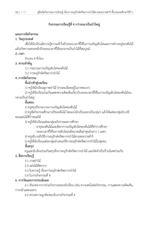34 | ห น้ า คู่มือจัดกิจกรรมการเรียนรู้ เรื่องการอนุรักษ์ทรัพยากรป่าไม้ตามพระราชดําริ ชั้นประถมศึกษาปีที่ 5
 
 
กิจกรรมการเรียนรู้ที่ 4 กว่าจะมาเป็นป่าใหญ่
แผนการจัดกิจกรรม
1. วัตถุประสงค์
เพื่อให้นักเรียนมีความรู้ความเข้าใจถึงระยะเวลาที่ใช้ในการเจริญเติบโตและการดํารงอยู่ของต้นไม้
แล้วเกิดความตระหนักถึงระยะเวลาที่ใช้จนกลายเป็นป่าไม้ที่สมบูรณ์
2. เวลา
จํานวน 4 ชั่วโมง
3. สาระสําคัญ
3.1 กระบวนการเจริญเติบโตของต้นไม้
3.2 การอนุรักษ์ทรัพยากรป่าไม้
4. การจัดกิจกรรม
ขั้นนําเข้าสู่บทเรียน
1) ครูให้นักเรียนดูภาพป่าไม้ (รายละเอียดอยู่ในภาคผนวก)
2) ครูให้นักเรียนร่วมกันแสดงความคิดเห็นเกี่ยวกับระยะเวลาที่ใช้ในการเจริญเติบโตของต้นไม้จน
กลายเป็นป่าใหญ่
ขั้นสอน
1) ครูสรุปถึงกระบวนการเจริญเติบโตของต้นไม้
2) ครูจัดกิจกรรมศึกษาวงปีของต้นไม้ โดยแบ่งนักเรียนออกเป็นกลุ่มๆ แล้วให้แต่ละกลุ่มนับวงปี
ของแผ่นไม้ที่กําหนดให้
3) ครูให้นักเรียนแต่ละกลุ่มอภิปรายผลการศึกษา
- อายุของต้นไม้และอัตราการเจริญเติบโตของต้นไม้ที่ทําการศึกษา
- ระยะเวลาที่ใช้ในการเติบโตจนมีขนาดเส้นผ่าศูนย์กลาง 1 เมตร
4) ครูอธิบายถึงวิธีการอนุรักษ์ทรัพยากรป่าไม้ตามพระราชดําริ
5) ครูให้นักเรียนแต่ละกลุ่มนําเสนอวิธีการอนุรักษ์ทรัพยากรป่าไม้ในชุมชน
ขั้นสรุป
ครูและนักเรียนร่วมกันสรุปถึงการอนุรักษ์ทรัพยากรป่าไม้ และจัดทําเป็นป้ายนิเทศร่วมกัน
5. สื่อการเรียนรู้
5.1 ภาพป่าไม้
5.2 แผ่นไม้ตัดขวาง
5.3 ใบความรู้ เรื่องการอนุรักษ์ทรัพยากรป่าไม้
5.4 ใบงานกิจกรรมที่ 4
6. การวัดและการประเมินผล
6.1 สังเกตจากการร่วมกิจกรรมของนักเรียน (เช่น ความสนใจต่อกิจกรรม, การแสดงความคิดเห็น,
การกล้าแสดงออก)
6.2 ตรวจความถูกต้องของใบงานกิจกรรมที่ 4
 