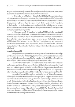 36 | ห น้ า คู่มือจัดกิจกรรมการเรียนรู้ เรื่องการอนุรักษ์ทรัพยากรป่าไม้ตามพระราชดําริ ชั้นประถมศึกษาปีที่ 5
 
 
พันธุกรรม ได้แก่ การกลายพันธุ์ (mutation) ซึ่งอาจเกิดขึ้นจากการเปลี่ยนแปลงหรือเกิดความผิดปกติของ
ยีน โครโมโซม หรือส่วนหนึ่งส่วนใดของโครโมโซม อันเกิดขึ้นจากสิ่งเร้าภายนอก
2. ปัจจัยภายใน หมายถึงปัจจัยต่างๆ ที่เกี่ยวข้องกับต้นไม้ อันได้แก่ ลักษณะทางสัณฐานวิทยา
ปริมาณสารควบคุมการเติบโต และกระบวนการทางสรีรวิทยา ลักษณะทางพันธุกรรมก็ถือเป็นปัจจัยภายใน
ของต้นไม้ได้เช่นกัน ความสามารถในการเติบโตของต้นไม้นั้นมีความสัมพันธ์เกี่ยวเนื่องกันอย่างใกล้ชิดกับ
ลักษณะทางสัณฐานวิทยาของต้นไม้ โดยเฉพาะอย่างยิ่ง สัดส่วนระหว่างรากกับส่วนเหนือดิน
(ลําต้น กิ่ง และใบ) การเติบโตและพัฒนาระบบรากจะขึ้นอยู่กับใบ ซึ่งทําหน้าที่ในการสร้างอาหารและ
ฮอร์โมน ในขณะเดียวกันการเติบโตของส่วนเหนือดิน ก็ขึ้นอยู่กับรากที่ทําหน้าที่หาน้ํา และธาตุอาหาร ซึ่ง
จะผันแปรไปตามชนิดไม้ และอายุของต้นไม้
3. ปัจจัยภายนอก หมายถึง ปัจจัยแวดล้อมต่างๆ ในบริเวณที่ต้นไม้ขึ้นอยู่ ปัจจัยภายนอกนั้นไม่ได้
เปลี่ยนแปลงการเติบโตของต้นไม้โดยตรง แต่จะส่งผลทางอ้อมต่ออัตราการเติบโตและกระบวนการทาง
สรีรวิทยาที่เกี่ยวข้องกับการเติบโต อันได้แก่ กระบวนการสังเคราะห์แสง การหายใจ การสร้างอาหาร การ
สังเคราะห์ฮอร์โมน การดูดน้ําและแร่ธาตุอาหาร และการขนย้ายสารอาหาร เป็นต้น ปัจจัยภายนอกอาจ
แบ่งได้เป็น ปัจจัยที่ไม่มีชีวิต (abiotic factors) ได้แก่ แสง น้ํา อุณหภูมิ ลม ธาตุอาหาร และมลพิษทาง
อากาศ เป็นต้น และ ปัจจัยที่มีชีวิต (biotic factors) ได้แก่ โรค แมลง การแทะเล็มของสัตว์ และกิจกรรม
ของมนุษย์ เป็นต้น ปัจจัยแวดล้อมเป็นปัจจัยที่มีความซับซ้อนมาก โดยปัจจัยหนึ่งมักจะส่งผลต่ออีกปัจจัย
หนึ่งเป็นลูกโซ่
การอนุรักษ์ทรัพยากรป่าไม้
การอนุรักษ์ หมายถึง การรู้จักใช้ทรัพยากรอย่างชาญฉลาดให้เป็นประโยชน์ต่อมหาชนมากที่สุด
และใช้ได้เป็นเวลายาวนานที่สุด ทั้งนี้ต้องให้สูญเสียทรัพยากรโดยเปล่าประโยชน์น้อยที่สุด และจะต้อง
กระจายการใช้ประโยชน์จากทรัพยากรโดยทั่วถึงกันด้วย ฉะนั้นการอนุรักษ์จึงไม่ได้หมายถึงการเก็บรักษา
ทรัพยากรไว้เฉยๆ แต่ต้องนําทรัพยากรมาใช้ประโยชน์ให้ถูกต้องตามกาลเทศะ อีกด้วย
ดังนั้น การอนุรักษ์ทรัพยากรป่าไม้ จึงหมายถึง การใช้ประโยชน์จากทรัพยากรป่าไม้เพื่อให้เกิด
ประโยชน์สูงสุด และใช้ได้อย่างยั่งยืนยาวนาน การที่ทรัพยากรป่าไม้ เป็นทรัพยากรที่มีความสําคัญมากในแง่
ของการอนุรักษ์ดิน น้ํา และสัตว์ป่า ซึ่งอํานวยประโยชน์ให้มนุษย์ทั้งทางตรงและทางอ้อม เนื่องจาก
ทรัพยากรป่าไม้สามารถขึ้นทดแทนโดยธรรมชาติหรือการปลูกให้เป็นป่าขึ้นมาใหม่ ป่าไม้จึงถูกจัดอยู่ใน
ทรัพยากรที่เกิดขึ้นทดแทนและรักษาให้คงอยู่ได้ ถ้าหากได้มีการจัดการป่าไม้อย่างถูกต้องตามหลักวิชา ดังนี้
1) การอนุรักษ์ทรัพยากรป่าไม้อย่างยั่งยืน การอนุรักษ์ทรัพยากรป่าไม้ ให้เกิดประโยชน์สูงสุดและ
ใช้ได้อย่างยั่งยืน จําเป็นต้องอาศัยหลักวิชาการในด้านการปลูกบํารุงต้นไม้ ควบคู่ไปกับวิชาการจัดการป่าไม้
นอกจากนั้นยังจําเป็นต้องอาศัยเทคนิคในการปลูกสร้างสวนป่า ตลอดจนการใช้ปุ๋ยในสวนป่าและในแปลง
เพาะชํา เพื่อให้ผลผลิตต่อหน่วยต่อพื้นที่เพิ่มขึ้น เนื่องจากป่าธรรมชาติประกอบด้วยพันธุ์ไม้หลายชนิด และ
มีเพียงไม่กี่ชนิดที่มีค่าทางเศรษฐกิจ หากจะจัดการป่าหนึ่งป่าใดเพื่อการผลิตไม้ อาจต้องเปลี่ยนสภาพป่า
ธรรมชาติให้เป็นสวนป่า โดยคัดเลือกเอาแต่ไม้พันธุ์ดีที่มีประโยชน์มาปลูกเท่านั้น ซึ่งสวนป่าดังกล่าว
ไม่สามารถให้ประโยชน์ทางอ้อมได้ ดังนั้นการจัดการทรัพยากรป่าไม้ที่สําคัญ จึงต้องป้องกันรักษาป่าทั้งที่
เป็นป่าธรรมชาติและสวนป่า ทั้งนี้เพื่อให้เกิดการใช้ประโยชน์จากป่าทั้งจากทางตรงและทางอ้อม ตลอดจน
การมีส่วนร่วมประชาชนในการอนุรักษ์ทรัพยากรป่าไม้
 