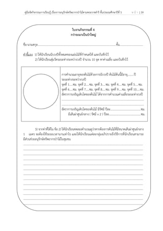 คู่มือจัดกิจกรรมการเรียนรู้ เรื่องการอนุรักษ์ทรัพยากรป่าไม้ตามพระราชดําริ ชั้นประถมศึกษาปีที่ 5 ห น้ า | 39
 
 
ใบงานกิจกรรมที่ 4
กว่าจะมาเป็นป่าใหญ่
ชื่อ-นามสกุล…………………………………………………………………………………………..........ชั้น.................................
คําชี้แจง 1) ให้นักเรียนนับวงปีทั้งหมดของแผ่นไม้ที่กําหนดให้ และบันทึกไว้
2) ให้นักเรียนสุ่มวัดระยะห่างระหว่างวงปี จํานวน 10 จุด หาค่าเฉลี่ย และบันทึกไว้
การคํานวณอายุของต้นไม้ด้วยการนับวงปี ต้นไม้ต้นนี้มีอายุ.........ปี
ระยะห่างระหว่างวงปี
จุดที่ 1.....ซม. จุดที่ 2.....ซม. จุดที่ 3.....ซม. จุดที่ 4.....ซม. จุดที่ 5.....ซม.
จุดที่ 6.....ซม. จุดที่ 7.....ซม. จุดที่ 8.....ซม. จุดที่ 9.....ซม. จุดที่ 10.....ซม.
อัตราการเจริญเติบโตของต้นไม้ ได้จากการคํานวณค่าเฉลี่ยระยะห่างวงปี
....................................................................................................................
....................................................................................................................
อัตราการเจริญเติบโตของต้นไม้ มีรัศมี ปีละ...........................................ซม.
มีเส้นผ่าศูนย์กลาง ( รัศมี x 2 ) ปีละ.............................................ซม.
3) จากค่าที่ได้ใน ข้อ 2) ให้นักเรียนทดลองคํานวณดูว่าหากต้องการต้นไม้ที่มีขนาดเส้นผ่าศูนย์กลาง
1 เมตร จะต้องใช้ระยะเวลานานเท่าไร และให้นักเรียนแต่ละกลุ่มอภิปรายถึงวิธีการที่นักเรียนสามารถ
มีส่วนช่วยอนุรักษ์ทรัพยากรป่าไม้ในชุมชน
………………………………………………………………………………………………………………………………………………………
………………………………………………………………………………………………………………………………………………………
………………………………………………………………………………………………………………………………………………………
………………………………………………………………………………………………………………………………………………………
………………………………………………………………………………………………………………………………………………………
………………………………………………………………………………………………………………………………………………………
………………………………………………………………………………………………………………………………………………………
………………………………………………………………………………………………………………………………………………………
………………………………………………………………………………………………………………………………………………………
………………………………………………………………………………………………………………………………………………………
………………………………………………………………………………………………………………………………………………………
………………………………………………………………………………………………………………………………………………………
………………………………………………………………………………………………………………………………………………………
 