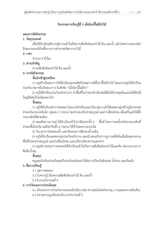 คู่มือจัดกิจกรรมการเรียนรู้ เรื่องการอนุรักษ์ทรัพยากรป่าไม้ตามพระราชดําริ ชั้นประถมศึกษาปีที่ 5 ห น้ า | 41
 
 
กิจกรรมการเรียนรู้ที่ 5 เมื่อโลกนี้ไม่มีป่าไม้
แผนการจัดกิจกรรม
1. วัตถุประสงค์
เพื่อให้นักเรียนมีความรู้ความเข้าใจถึงความสัมพันธ์ของป่าไม้ ดิน และน้ํา แล้วเกิดความตระหนัก
ถึงผลกระทบที่เกิดขึ้นจากการทําลายทรัพยากรป่าไม้
2. เวลา
จํานวน 4 ชั่วโมง
3. สาระสําคัญ
ความสัมพันธ์ของป่าไม้ ดิน และน้ํา
4. การจัดกิจกรรม
ขั้นนําเข้าสู่บทเรียน
1) ครูสร้างจินตนาการให้นักเรียนทุกคนคิดถึงเหตุการณ์ที่โลกนี้ไม่มีป่าไม้ โดยแบ่งกลุ่มให้นักเรียน
ร่วมกันวาดภาพในจินตนาการ ในหัวข้อ “เมื่อโลกนี้ไม่มีป่า”
2) ครูให้นักเรียนร่วมกันอภิปรายว่า ถ้าพื้นที่ในป่าของนักเรียนไม่มีต้นไม้ปกคลุมดินและไม่มีต้นไม้
ใหญ่ยึดดินไว้จะมีผลอย่างไร
ขั้นสอน
1) ครูให้นักเรียนทําการทดลอง โดยแบ่งนักเรียนออกเป็นกลุ่มๆ แล้วให้แต่ละกลุ่มสร้างภูมิประเทศ
จําลองในกระบะดินใส กลุ่มละ 2 กระบะ โดยจําลองเป็นป่าสมบูรณ์ และป่าเสื่อมโทรม เมื่อเสร็จแล้วให้ตั้ง
กระบะดินให้ลาดเอียง
2) สมมติสถานการณ์ ให้นักเรียนเข้าใจว่ามีฝนตกทั้ง 2 พื้นที่ โดยการรดน้ําลงในกระบะดินที่
จําลองขึ้นในปริมาณที่เท่ากันทั้ง 2 กระบะ ให้น้ําไหลลงกระบอกใส
3) จับเวลาการไหลของน้ํา และวัดระยะการซึมของน้ําลงดิน
4) ครูให้นักเรียนแต่ละกลุ่มร่วมกันอภิปราย และนําเสนอถึงปรากฏการณ์ที่เห็นเมื่อมีฝนตกลงบน
พื้นที่จําลองป่าสมบูรณ์ และป่าเสื่อมโทรม และเปรียบเทียบความแตกต่าง
5) ครูอธิบายสรุปการทดลองให้นักเรียนเข้าใจถึงความสัมพันธ์ของป่าไม้และดิน ต่อกระบวนการ
ซึมซับน้ําฝน
ขั้นสรุป
ครูและนักเรียนร่วมกันสรุปถึงประโยชน์ของป่าไม้ต่อการป้องกันดินถล่ม น้ําท่วม และภัยแล้ง
5. สื่อการเรียนรู้
5.1 ชุดการทดลอง
5.2 ใบความรู้ เรื่องความสัมพันธ์ของป่าไม้ ดิน และน้ํา
5.3 ใบงานกิจกรรมที่ 5
6. การวัดและการประเมินผล
6.1 สังเกตจากการร่วมกิจกรรมของนักเรียน (เช่น ความสนใจต่อกิจกรรม, การแสดงความคิดเห็น)
6.2 ตรวจความถูกต้องของใบงานกิจกรรมที่ 5
 