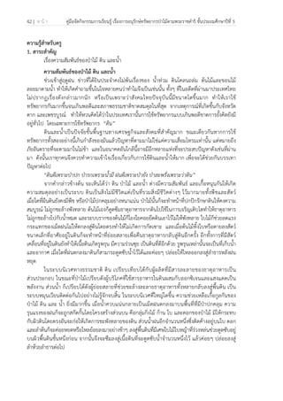 42 | ห น้ า คู่มือจัดกิจกรรมการเรียนรู้ เรื่องการอนุรักษ์ทรัพยากรป่าไม้ตามพระราชดําริ ชั้นประถมศึกษาปีที่ 5
 
 
ความรู้สําหรับครู
1. สาระสําคัญ
เรื่องความสัมพันธ์ของป่าไม้ ดิน และน้ํา
ความสัมพันธ์ของป่าไม้ ดิน และน้ํา
ช่วงเข้าสู่ฤดูฝน ข่าวที่ได้ยินประจําคงไม่พ้นเรื่องของ น้ําท่วม ดินโคลนถล่ม ต้นไม้และขอนไม้
ลอยมาตามน้ํา ทําให้เกิดคําถามขึ้นในใจหลายคนว่าทําไมจึงเป็นเช่นนั้น ทั้งๆ ที่ในอดีตที่ผ่านมาประเทศไทย
ไม่ปรากฏเรื่องดังกล่าวมากนัก หรือเป็นเพราะว่าสังคมไทยปัจจุบันนี้มีขนาดโตขึ้นมาก ทําให้เราใช้
ทรัพยากรกันมากขึ้นจนเกินพอดีและสภาพธรรมชาติขาดสมดุลในที่สุด จากเหตุการณ์ที่เกิดขึ้นกับจังหวัด
ตาก และเพชรบูรณ์ ทําให้หวนคิดได้ว่าในประเทศเรานั้นการใช้ทรัพยากรแบบเกินพอดีขาดการยั้งคิดยังมี
อยู่ทั่วไป โดยเฉพาะการใช้ทรัพยากร “ดิน”
ดินและน้ําเป็นปัจจัยขั้นพื้นฐานทางเศรษฐกิจและสังคมที่สําคัญมาก ขณะเดียวกันหากการใช้
ทรัพยากรทั้งสองอย่างนี้เกินกําลังของมันแล้วปัญหาที่ตามมาไม่ใช่แค่ความเสื่อมโทรมเท่านั้น แต่หมายถึง
ภัยอันตรายที่จะตามมาในไม่ช้า และในอนาคตอันใกล้นี้อาจมีอีกหลายแห่งที่จะประสบปัญหาดังเช่นที่ผ่าน
มา ดังนั้นเราทุกคนจึงควรทําความเข้าใจเรื่องเกี่ยวกับการใช้ดินและน้ําให้มาก เพื่อจะได้ช่วยกันบรรเทา
ปัญหาต่อไป
“ดินดีเพราะป่าปก ป่ารกเพราะน้ํามี ฝนดีเพราะป่ายัง ป่าสะพรั่งเพราะว่าดิน”
จากคํากล่าวข้างต้น จะเห็นได้ว่า ดิน ป่าไม้ และน้ํา ต่างมีความสัมพันธ์ และเกื้อหนุนกันให้เกิด
ความสมดุลอย่างเป็นระบบ ดินเป็นสิ่งไม่มีชีวิตแต่เป็นที่รวมสิ่งมีชีวิตต่างๆ ไว้มากมายทั้งพืชและสัตว์
เมื่อใดที่ผืนดินยังคงมีพืช หรือป่าไม้ปกคลุมอย่างหนาแน่น ป่าไม้นั้นก็จะทําหน้าที่ปกปักรักษาดินให้คงความ
สมบูรณ์ ไม่ถูกชะล้างพังทลาย ต้นไม้เองก็ดูดซึมธาตุอาหารจากดินไปใช้ในการเจริญเติบโตทําให้ธาตุอาหาร
ไม่ถูกชะล้างไปกับน้ําหมด และระบบรากของต้นไม้ก็โยงใยคอยยึดดินเอาไว้ไม่ให้พังทลาย ใบไม้ก็ช่วยลดแรง
กระแทกของเม็ดฝนไม่ให้ตกลงสู่ดินโดยตรงทําให้ไม่เกิดการกัดเซาะ และเมื่อต้นไม้ทิ้งใบหรือตายลงสัตว์
ขนาดเล็กที่อาศัยอยู่ในดินก็จะทําหน้าที่ย่อยสลายเพื่อคืนธาตุอาหารกลับสู่ดินอีกครั้ง อีกทั้งการที่มีสัตว์
เคลื่อนที่อยู่ในดินยังทําให้เนื้อดินเกิดรูพรุน มีความร่วนซุย เป็นดินที่ดีอีกด้วย รูพรุนเหล่านั้นจะเป็นที่เก็บน้ํา
และอากาศ เมื่อใดที่ฝนตกลงมาดินก็สามารถดูดซับน้ําไว้ได้และค่อยๆ ปล่อยให้ไหลออกลงสู่ลําธารหลังฝน
หยุด
ในระบบนิเวศทางธรรมชาติ ดิน เปรียบเทียบได้กับผู้ผลิตที่มีสารละลายของธาตุอาหารเป็น
ส่วนประกอบ ในขณะที่ป่าไม้เปรียบดังผู้บริโภคที่ใช้สารอาหารในดินผสมกับออกซิเจนและแสงแดดเป็น
พลังงาน ส่วนน้ํา ก็เปรียบได้ดังผู้ย่อยสลายที่ช่วยชะล้างละลายธาตุอาหารทั้งหลายกลับลงสู่พื้นดิน เป็น
ระบบหมุนเวียนติดต่อกันไปอย่างไม่รู้จักจบสิ้น ในระบบนิเวศที่ใหญ่โตขึ้น ความช่วยเหลือเกื้อกูลกันของ
ป่าไม้ ดิน และ น้ํา ยิ่งมีมากขึ้น เมื่อน้ําควบแน่นกลายเป็นเม็ดฝนตกลงมาบนพื้นที่ที่มีป่าปกคลุม ความ
รุนแรงของฝนก็จะถูกสกัดกั้นโดยโครงสร้างส่วนบน คือกลุ่มกิ่งไม้ ก้าน ใบ และดอกของป่าไม้ มิให้กระทบ
กับผิวดินโดยตรงอันจะก่อให้เกิดการชะพังทลายของดิน ส่วนน้ําฝนอีกจํานวนหนึ่งซึ่งติดค้างอยู่บนใบ ดอก
และลําต้นก็จะค่อยหยดหรือไหลย้อยลงมาอย่างช้าๆ ลงสู่พื้นดินที่มีเศษใบไม้ใบหญ้าที่ร่วงหล่นช่วยดูดซับอยู่
บนผิวพื้นดินชั้นหนึ่งก่อน จากนั้นจึงจะซึมลงสู่เนื้อดินที่จะดูดซับน้ําจํานวนหนึ่งไว้ แล้วค่อยๆ ปล่อยลงสู่
ลําห้วยลําธารต่อไป
 