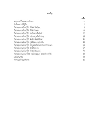สารบัญ
หน้า
พระราชดําริและความเป็นมา 1
คําชี้แจงการใช้คู่มือ 2
กิจกรรมการเรียนรู้ที่ 1 ป่าไม้สําคัญไฉน 3
กิจกรรมการเรียนรู้ที่ 2 ป่าไม้บ้านเรา 16
กิจกรรมการเรียนรู้ที่ 3 สายใยสายสัมพันธ์ 27
กิจกรรมการเรียนรู้ที่ 4 กว่าจะมาเป็นป่าใหญ่ 34
กิจกรรมการเรียนรู้ที่ 5 เมื่อโลกนี้ไม่มีป่าไม้ 41
กิจกรรมการเรียนรู้ที่ 6 ภูมิปัญญาอนุรักษ์ป่า 48
กิจกรรมการเรียนรู้ที่ 7 สร้างสรรค์งานศิลป์จากป่าของเรา 63
กิจกรรมการเรียนรู้ที่ 8 ป่านี้คือละคร 67
กิจกรรมการเรียนรู้ที่ 9 เรารักทรัพยากร 79
กิจกรรมการเรียนรู้ที่ 10 ร่วมแรงร่วมใจ จิตอาสารักษ์ป่า 82
บรรณานุกรม 84
ภาคผนวก คณะทํางาน 85
 