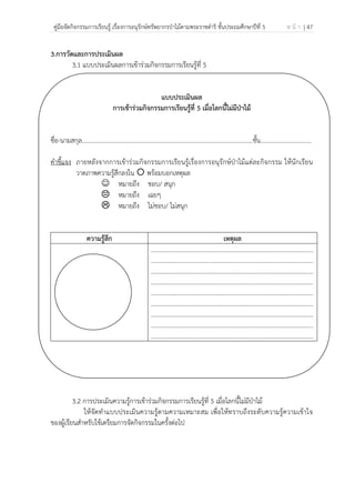 คู่มือจัดกิจกรรมการเรียนรู้ เรื่องการอนุรักษ์ทรัพยากรป่าไม้ตามพระราชดําริ ชั้นประถมศึกษาปีที่ 5 ห น้ า | 47
 
 
3.การวัดและการประเมินผล
3.1 แบบประเมินผลการเข้าร่วมกิจกรรมการเรียนรู้ที่ 5
แบบประเมินผล
การเข้าร่วมกิจกรรมการเรียนรู้ที่ 5 เมื่อโลกนี้ไม่มีป่าไม้
ชื่อ-นามสกุล…………………………………………………………………………………………..........ชั้น.................................
คําชี้แจง ภายหลังจากการเข้าร่วมกิจกรรมการเรียนรู้เรื่องการอนุรักษ์ป่าไม้แต่ละกิจกรรม ให้นักเรียน
วาดภาพความรู้สึกลงใน พร้อมบอกเหตุผล
☺ หมายถึง ชอบ/ สนุก
หมายถึง เฉยๆ
หมายถึง ไม่ชอบ/ ไม่สนุก
ความรู้สึก เหตุผล
.........................................................................................................
.........................................................................................................
.........................................................................................................
.........................................................................................................
.........................................................................................................
.........................................................................................................
.........................................................................................................
.........................................................................................................
.........................................................................................................
3.2 การประเมินความรู้การเข้าร่วมกิจกรรมการเรียนรู้ที่ 5 เมื่อโลกนี้ไม่มีป่าไม้
ให้จัดทําแบบประเมินความรู้ตามความเหมาะสม เพื่อให้ทราบถึงระดับความรู้ความเข้าใจ
ของผู้เรียนสําหรับใช้เตรียมการจัดกิจกรรมในครั้งต่อไป
 