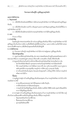 48 | ห น้ า คู่มือจัดกิจกรรมการเรียนรู้ เรื่องการอนุรักษ์ทรัพยากรป่าไม้ตามพระราชดําริ ชั้นประถมศึกษาปีที่ 5
 
 
กิจกรรมการเรียนรู้ที่ 6 ภูมิปัญญาอนุรักษ์ป่า
แผนการจัดกิจกรรม
1. วัตถุประสงค์
1.1 เพื่อให้นักเรียนมีเจตคติที่ดีต่อการมีส่วนร่วมอนุรักษ์ทรัพยากรป่าไม้ในชุมชนด้วยภูมิปัญญา
ท้องถิ่น
1.2 เพื่อให้นักเรียนมีความเข้าใจ เห็นคุณค่าและความสําคัญของภูมิปัญญาท้องถิ่นที่ใช้ในการ
อนุรักษ์ทรัพยากรป่าไม้
1.3 เพื่อให้นักเรียนมีส่วนร่วมในกิจกรรมอนุรักษ์ทรัพยากรป่าไม้ด้วยภูมิปัญญาท้องถิ่น
2. เวลา
จํานวน 4 ชั่วโมง
3. สาระสําคัญ
ในแต่ละภูมิภาคของประเทศไทย มีการนําเอาภูมิปัญญาท้องถิ่นมาใช้ในการอนุรักษ์ทรัพยากรป่าไม้
ภูมิปัญญาท้องถิ่นเกิดจากคติความเชื่อที่ยึดถือปฏิบัติสืบทอดกันมา และจากคติความเชื่อก็ได้ถ่ายทอด
ออกมาเป็นพิธีกรรมต่างๆ เพื่อให้คนในชุมชนหรือท้องถิ่นได้ปฏิบัติ
4. การจัดกิจกรรม
4.1 กิจกรรมการเรียนรู้การอนุรักษ์ทรัพยากรป่าไม้จากปราชญ์ชุมชน/ ภูมิปัญญาท้องถิ่น
ขั้นนําเข้าสู่บทเรียน
1) ครูเล่าประวัตินักอนุรักษ์คนสําคัญ เช่น พระบาทสมเด็จพระเจ้าอยู่หัวและสมเด็จพระนางเจ้าฯ
พระบรมราชินีนาถ นายแพทย์บุญส่ง เลขะกุล หรือนายสืบ นาคะเสถียร เป็นต้น ให้นักเรียนฟัง
2) ครูและนักเรียนร่วมกันอภิปรายถึงประวัติของนักอนุรักษ์คนสําคัญ ในประเด็นต่างๆ เช่น
- ไม่ว่าใครหรือมีอาชีพอะไร ทุกคนสามารถช่วยกันอนุรักษ์ทรัพยากรป่าไม้ของไทยได้
- วิธีการอนุรักษ์ทรัพยากรป่าไม้มีหลากหลายวิธี เช่น ระดับประเทศใช้การออกกฎหมาย
ระดับบุคคลใช้การรวมกลุ่มเพื่อการอนุรักษ์ การให้ความรู้ การรณรงค์ เป็นต้น
- หากเป็นระดับท้องถิ่น/ชุมชน โดยเฉพาะในชุมชนที่ ร.ร.ตั้งอยู่ มีวิธีการใดในการอนุรักษ์
ทรัพยากรป่าไม้บ้าง
ขั้นสอน
1) ครูเชิญปราชญ์ชาวบ้านหรือภูมิปัญญาท้องถิ่นของชุมชน ด้านการอนุรักษ์ทรัพยากรป่าไม้ เล่าถึง
ประเด็นต่างๆ ดังนี้
- ความเปลี่ยนแปลงของสภาพป่าไม้ในชุมชนจากอดีต-ปัจจุบัน
- การใช้ประโยชน์จากป่าไม้ของคนในชุมชน
- การอนุรักษ์ป่าโดยใช้ภูมิปัญญาท้องถิ่น (มีคติความเชื่อใด ใช้พิธีกรรมใด คุณค่าหรือผลที่เกิด
จากการใช้ภูมิปัญญาท้องถิ่น)
2) ปราชญ์ชาวบ้านหรือภูมิปัญญาท้องถิ่นของชุมชน ด้านการอนุรักษ์ทรัพยากรป่าไม้ ให้ความรู้
เกี่ยวกับความเชื่อและพิธีกรรมซึ่งเป็นภูมิปัญญาท้องถิ่น ที่ใช้ในการอนุรักษ์ป่า
- วัตถุประสงค์ของกิจกรรม/พิธีกรรม
- ขั้นตอนของกิจกรรม/พิธีกรรม
- อุปกรณ์หรือสิ่งของที่ใช้
 