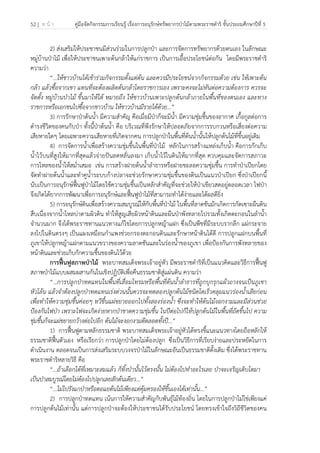 52 | ห น้ า คู่มือจัดกิจกรรมการเรียนรู้ เรื่องการอนุรักษ์ทรัพยากรป่าไม้ตามพระราชดําริ ชั้นประถมศึกษาปีที่ 5
 
 
2) ส่งเสริมให้ประชาชนมีส่วนร่วมในการปลูกป่า และการจัดการทรัพยากรด้วยตนเอง ในลักษณะ
หมู่บ้านป่าไม้ เพื่อให้ประชาชนเพาะต้นกล้าให้แก่ราชการ เป็นการเอื้อประโยชน์ต่อกัน โดยมีพระราชดําริ
ความว่า
“…ให้ชาวบ้านได้เข้าร่วมกิจกรรมตั้งแต่ต้น และควรมีประโยชน์จากกิจกรรมด้วย เช่น ให้เพาะต้น
กล้า แล้วซื้อจากเขา แทนที่จะต้องผลิตต้นกล้าโดยราชการเอง เพราะคงจะไม่ทันต่อความต้องการ ควรจะ
จัดตั้ง หมู่บ้านป่าไม้ ขึ้นมาให้ได้ หมายถึง ให้ชาวบ้านเพาะปลูกต้นกล้าภายในพื้นที่ของตนเอง และทาง
ราชการหรือเอกชนไปซื้อจากชาวบ้าน ให้ชาวบ้านมีรายได้ด้วย...”
3) การรักษาป่าต้นน้ํา มีความสําคัญ คือเมื่อมีป่าก็จะมีน้ํา มีความชุ่มชื้นของอากาศ เกื้อกูลต่อการ
ดํารงชีวิตของคนกับป่า ทั้งนี้ป่าต้นน้ํา คือ บริเวณที่พึงรักษาให้ปลอดภัยจากการรบกวนหรือเสี่ยงต่อความ
เสียหายใดๆ โดยเฉพาะความเสียหายที่เกิดจากคน การปลูกป่าในพื้นที่ต้นน้ํานั้นให้ปลูกต้นไม้ที่ขึ้นอยู่เดิม
4) การจัดการน้ําเพื่อสร้างความชุ่มชื้นในพื้นที่ป่าไม้ หลักในการสร้างแหล่งเก็บน้ํา คือการกักเก็บ
น้ําไว้บนที่สูงให้มากที่สุดแล้วจ่ายปันลดหลั่นลงมา เก็บน้ําไว้ในดินให้มากที่สุด ควบคุมและจัดการสภาวะ
การไหลของน้ําให้สม่ําเสมอ เช่น การสร้างฝายต้นน้ําลําธารหรือฝายชะลอความชุ่มชื้น การทําป่าเปียกโดย
จัดทําฝายต้นน้ําและทําคูน้ําระบบก้างปลาจะช่วยรักษาความชุ่มชื้นของดินเป็นแนวป่าเปียก ซึ่งป่าเปียกนี้
นับเป็นการอนุรักษ์ฟื้นฟูป่าไม้โดยใช้ความชุ่มชื้นเป็นหลักสําคัญที่จะช่วยให้ป่าเขียวสดอยู่ตลอดเวลา ไฟป่า
จึงเกิดได้ยากการพัฒนาเพื่อการอนุรักษ์และฟื้นฟูป่าไม้ที่สามารถทําได้ง่ายและได้ผลดียิ่ง
5) การอนุรักษ์ดินเพื่อสร้างความสมบูรณ์ให้กับพื้นที่ป่าไม้ ในพื้นที่ลาดชันมักเกิดการกัดเซาะผืนดิน
สืบเนื่องจากน้ําไหลบ่าตามผิวดิน ทําให้สูญเสียผิวหน้าดินและผืนป่าพังทลายไปรวมทั้งเกิดตะกอนในลําน้ํา
จํานวนมาก จึงได้พระราชทานแนวทางแก้ไขโดยการปลูกหญ้าแฝก ซึ่งเป็นพืชที่มีระบบรากลึก แผ่กระจาย
ลงไปในดินตรงๆ เป็นแผงเหมือนกําแพงช่วยกรองตะกอนดินและรักษาหน้าดินได้ดี การปลูกแฝกบนพื้นที่
ภูเขาให้ปลูกหญ้าแฝกตามแนวขวางของความลาดชันและในร่องน้ําของภูเขา เพื่อป้องกันการพังทลายของ
หน้าดินและช่วยเก็บกักความชื้นของดินไว้ด้วย
การฟื้นฟูสภาพป่าไม้ พระบาทสมเด็จพระเจ้าอยู่หัว มีพระราชดําริที่เป็นแนวคิดและวิธีการฟื้นฟู
สภาพป่าไม้แบบผสมผสานกันในเชิงปฏิบัติเพื่อคืนธรรมชาติสู่แผ่นดิน ความว่า
“...การปลูกป่าทดแทนในพื้นที่เสื่อมโทรมหรือพื้นที่ต้นน้ําลําธารที่ถูกบุกรุกแผ้วถางจนเป็นภูเขา
หัวโล้น แล้วจําต้องปลูกป่าทดแทนเร่งด่วนนั้นควรจะทดลองปลูกต้นไม้ชนิดโตเร็วคลุมแนวร่องน้ําเสียก่อน
เพื่อทําให้ความชุ่มชื้นค่อยๆ ทวีขึ้นแผ่ขยายออกไปทั้งสองร่องน้ํา ซึ่งจะทําให้ต้นไม้งอกงามและมีส่วนช่วย
ป้องกันไฟป่า เพราะไฟจะเกิดง่ายหากป่าขาดความชุ่มชื้น ในปีต่อไปก็ให้ปลูกต้นไม้ในพื้นที่ถัดขึ้นไป ความ
ชุ่มชื้นก็จะแผ่ขยายกว้างต่อไปอีก ต้นไม้จะงอกงามดีตลอดทั้งปี...”
1) การฟื้นฟูตามหลักธรรมชาติ พระบาทสมเด็จพระเจ้าอยู่หัวได้ทรงชี้แนะแนวทางโดยถือหลักให้
ธรรมชาติฟื้นตัวเอง หรือเรียกว่า การปลูกป่าโดยไม่ต้องปลูก ซึ่งเป็นวิธีการที่เรียบง่ายและประหยัดในการ
ดําเนินงาน ตลอดจนเป็นการส่งเสริมระบบวงจรป่าไม้ในลักษณะอันเป็นธรรมชาติดั้งเดิม ซึ่งได้พระราชทาน
พระราชดําริหลายวิธี คือ
“…ถ้าเลือกได้ที่เหมาะสมแล้ว ก็ทิ้งป่านั้นไว้ตรงนั้น ไม่ต้องไปทําอะไรเลย ป่าจะเจริญเติบโตมา
เป็นป่าสมบูรณ์โดยไม่ต้องไปปลูกเลยสักต้นเดียว...”
“...ไม่ไปรังแกป่าหรือตอแยต้นไม้เพียงแต่คุ้มครองให้ขึ้นเองได้เท่านั้น...”
2) การปลูกป่าทดแทน เน้นการให้ความสําคัญกับพันธุ์ไม้ท้องถิ่น โดยในการปลูกป่าไม่ใช่เพียงแค่
การปลูกต้นไม้เท่านั้น แต่การปลูกป่าจะต้องให้ประชาชนได้รับประโยชน์ โดยทรงเข้าใจถึงวิถีชีวิตของคน
 