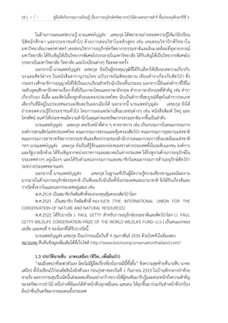54 | ห น้ า คู่มือจัดกิจกรรมการเรียนรู้ เรื่องการอนุรักษ์ทรัพยากรป่าไม้ตามพระราชดําริ ชั้นประถมศึกษาปีที่ 5
 
 
ในด้านการเผยแพร่ความรู้ นายแพทย์บุญส่ง เลขะกุล ได้พยายามถ่ายทอดความรู้ให้แก่นักเรียน
นิสิตนักศึกษา และประชาชนทั่วไป ด้วยการสอนวิชาในหลักสูตร เช่น เคยสอนวิชาปักษีวิทยาใน
มหาวิทยาลัยเกษตรศาสตร์ เคยสอนวิชาการอนุรักษ์ทรัพยากรธรรมชาติและสิ่งแวดล้อมที่จุฬาลงกรณ์
มหาวิทยาลัย ได้รับเชิญให้เป็นวิทยากรพิเศษไปบรรยายในมหาวิทยาลัย ได้รับเชิญให้เป็นวิทยากรพิเศษไป
บรรยายในมหาวิทยาลัย วิทยาลัย และโรงเรียนต่างๆ ปีละหลายครั้ง
นอกจากนี้ นายแพทย์บุญส่ง เลขะกุล ยังเป็นผู้ทรงคุณวุฒิที่ได้รับเลือกให้เขียนบทความเกี่ยวกับ
นกและสัตว์ต่างๆ ในหนังสือสารานุกรมไทย ฉบับราชบัณฑิตยสถาน เขียนตําราเกี่ยวกับสัตว์ป่า ซึ่ง
กระทรวงศึกษาธิการอนุญาตให้ใช้เป็นแบบเรียนสําหรับนักเรียนชั้นประถม นอกจากนี้ยังแต่งตําราที่ใช้ใน
ระดับอุดมศึกษาอีกหลายเรื่อง ทั้งที่เป็นภาษาไทยและภาษาอังกฤษ ตําราภาษาอังกฤษที่สําคัญ เช่น ตํารา
เกี่ยวกับนก ผีเสื้อ และสัตว์เลี้ยงลูกด้วยนมของประเทศไทย นับเป็นตําราที่สมบูรณ์ที่สุดในตําราประเภท
เดียวกันที่มีอยู่ในประเทศแถบเอเชียตะวันออกเฉียงใต้ นอกจากนี้ นายแพทย์บุญส่ง เลขะกุล ยังได้
ถ่ายทอดความรู้ถึงประชาชนทั่วไป โดยการเผยแพร่ผ่านสื่อมวลชนต่างๆ เช่น หนังสือพิมพ์ วิทยุ และ
โทรทัศน์ จนทําให้ประชาชนมีความสํานึกในคุณค่าของทรัพยากรธรรมชาติมากขึ้นเป็นลําดับ
นายแพทย์บุญส่ง เลขะกุล เคยรับหน้าที่ต่าง ๆ ทางราชการ เช่น เป็นกรรมการในคณะกรรมการ
องค์การสวนสัตว์แห่งประเทศไทย คณะกรรมการสงวนและคุ้มครองสัตว์ป่า คณะกรรมการอุทยานแห่งชาติ
คณะกรรมการสาขาทรัพยากรธรรมชาติและศิลปกรรมของสํานักงานคณะกรรมการสิ่งแวดล้อมแห่งชาติ
ฯลฯ นายแพทย์บุญส่ง เลขะกุล ยังเป็นที่รู้จักและยกย่องของชาวต่างประเทศทั้งในระดับเอกชน องค์การ
และรัฐบาลอีกด้วย ได้รับเชิญจากหน่วยราชการและสมาคมในต่างประเทศ ให้ไปดูงานด้านการอนุรักษ์ใน
ประเทศต่างๆ อยู่เนืองๆ และได้รับตําแหน่งกรรมการและสมาชิกในคณะกรรมการด้านอนุรักษ์สัตว์ป่า
ระหว่างประเทศหลายแห่ง
นอกจากนี้ นายแพทย์บุญส่ง เลขะกุล ในฐานะที่เป็นผู้มีความรู้ความเชี่ยวชาญและมีผลงาน
มากมายในด้านการอนุรักษ์ธรรมชาติ เป็นที่ยอมรับนับถือทั้งในประเทศและนานาชาติ จึงได้รับเกียรติและ
รางวัลทั้งจากในและนอกประเทศอยู่เสมอ เช่น
พ.ศ.2514 เป็นสมาชิกกิตติมศักดิ์ของกองทุนคุ้มครองสัตว์ป่าโลก
พ.ศ.2521 เป็นสมาชิก กิตติมศักดิ์ ของ IUCN (THE INTERNATIONAL UNION FOR THE
CONSERVATION OF NATURE AND NATURAL RESOURCES)
พ.ศ.2522 ได้รับรางวัล J. PAUL GETTY สําหรับการอนุรักษ์ธรรมชาติและสัตว์ป่าโลก (J. PAUL
GETTY WILDLIFE CONSERVATION PRIZE OF THE WORLD WILDLIFE FUND.-U.S-) เป็นคนแรกของ
เอเชีย และคนที่ 4 ของโลกที่ได้รับรางวัลนี้
นายแพทย์บุญส่ง เลขะกุล ถึงแก่กรรมเมื่อวันที่ 9 กุมภาพันธ์ 2535 ด้วยโรคหัวใจล้มเหลว
หมายเหตุ สืบค้นข้อมูลเพิ่มเติมได้ที่เว็บไซต์ http://www.boonsongconservationthailand.com/
1.3 ประวัตินายสืบ นาคะเสถียร (ชีวิต...เพื่อผืนป่า)
“ผมมีเจตนาที่จะฆ่าตัวเอง โดยไม่มีผู้ใดเกี่ยวข้องในกรณีนี้ทั้งสิ้น” ข้อความสุดท้ายที่นายสืบ นาคะ
เสถียร ตั้งใจเขียนไว้ก่อนตัดสินใจยิงตัวเอง ก่อนรุ่งสางของวันที่ 1 กันยายน 2533 ในบ้านพักกลางป่าห้วย
ขาแข้ง ผลจากกระสุนปืนนัดนั้นส่งผลสะเทือนอย่างกว้างขวางให้ผู้คนหันมารับรู้และตระหนักถึงความสําคัญ
ของทรัพยากรป่าไม้ หนึ่งร่างที่ล้มลงได้ทําหน้าที่ปลุกหมื่นคน แสนคน ให้ลุกขึ้นมาร่วมกันทําหน้าที่ปกป้อง
ผืนป่าซึ่งเป็นทรัพยากรของคนทั้งประเทศ
 