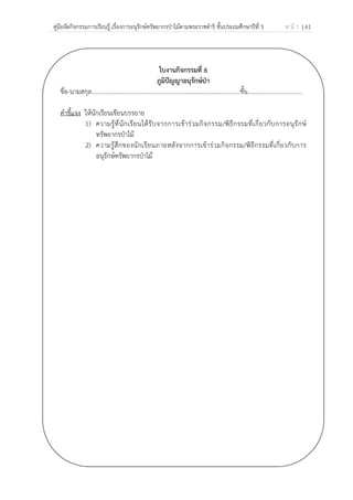 คู่มือจัดกิจกรรมการเรียนรู้ เรื่องการอนุรักษ์ทรัพยากรป่าไม้ตามพระราชดําริ ชั้นประถมศึกษาปีที่ 5 ห น้ า | 61
 
 
ใบงานกิจกรรมที่ 6
ภูมิปัญญาอนุรักษ์ป่า
ชื่อ-นามสกุล……………………………………………………………………………………..ชั้น………………………………
คําชี้แจง ให้นักเรียนเขียนบรรยาย
1) ความรู้ที่นักเรียนได้รับจากการเข้าร่วมกิจกรรม/พิธีกรรมที่เกี่ยวกับการอนุรักษ์
ทรัพยากรป่าไม้
2) ความรู้สึกของนักเรียนภายหลังจากการเข้าร่วมกิจกรรม/พิธีกรรมที่เกี่ยวกับการ
อนุรักษ์ทรัพยากรป่าไม้
 