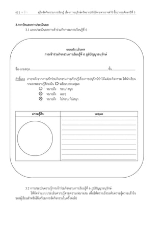 62 | ห น้ า คู่มือจัดกิจกรรมการเรียนรู้ เรื่องการอนุรักษ์ทรัพยากรป่าไม้ตามพระราชดําริ ชั้นประถมศึกษาปีที่ 5
 
 
3.การวัดและการประเมินผล
3.1 แบบประเมินผลการเข้าร่วมกิจกรรมการเรียนรู้ที่ 6
แบบประเมินผล
การเข้าร่วมกิจกรรมการเรียนรู้ที่ 6 ภูมิปัญญาอนุรักษ์
ชื่อ-นามสกุล…………………………………………………………………………………………..........ชั้น.................................
คําชี้แจง ภายหลังจากการเข้าร่วมกิจกรรมการเรียนรู้เรื่องการอนุรักษ์ป่าไม้แต่ละกิจกรรม ให้นักเรียน
วาดภาพความรู้สึกลงใน พร้อมบอกเหตุผล
☺ หมายถึง ชอบ/ สนุก
หมายถึง เฉยๆ
หมายถึง ไม่ชอบ/ ไม่สนุก
ความรู้สึก เหตุผล
.........................................................................................................
.........................................................................................................
.........................................................................................................
.........................................................................................................
.........................................................................................................
.........................................................................................................
.........................................................................................................
.........................................................................................................
.........................................................................................................
3.2 การประเมินความรู้การเข้าร่วมกิจกรรมการเรียนรู้ที่ 6 ภูมิปัญญาอนุรักษ์
ให้จัดทําแบบประเมินความรู้ตามความเหมาะสม เพื่อให้ทราบถึงระดับความรู้ความเข้าใจ
ของผู้เรียนสําหรับใช้เตรียมการจัดกิจกรรมในครั้งต่อไป
 