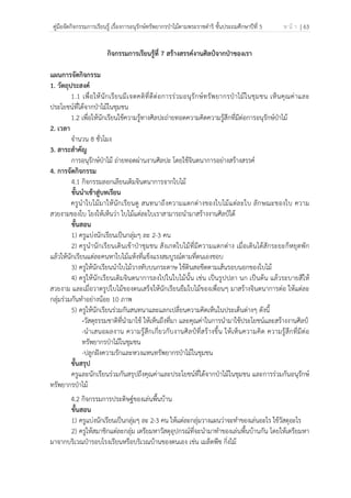 คู่มือจัดกิจกรรมการเรียนรู้ เรื่องการอนุรักษ์ทรัพยากรป่าไม้ตามพระราชดําริ ชั้นประถมศึกษาปีที่ 5 ห น้ า | 63
 
 
กิจกรรมการเรียนรู้ที่ 7 สร้างสรรค์งานศิลป์จากป่าของเรา
แผนการจัดกิจกรรม
1. วัตถุประสงค์
1.1 เพื่อให้นักเรียนมีเจตคติที่ดีต่อการร่วมอนุรักษ์ทรัพยากรป่าไม้ในชุมชน เห็นคุณค่าและ
ประโยชน์ที่ได้จากป่าไม้ในชุมชน
1.2 เพื่อให้นักเรียนใช้ความรู้ทางศิลปะถ่ายทอดความคิดความรู้สึกที่มีต่อการอนุรักษ์ป่าไม้
2. เวลา
จํานวน 8 ชั่วโมง
3. สาระสําคัญ
การอนุรักษ์ป่าไม้ ถ่ายทอดผ่านงานศิลปะ โดยใช้จินตนาการอย่างสร้างสรรค์
4. การจัดกิจกรรม
4.1 กิจกรรมลอกเลียนเติมจินตนาการจากใบไม้
ขั้นนําเข้าสู่บทเรียน
ครูนําใบไม้มาให้นักเรียนดู สนทนาถึงความแตกต่างของใบไม้แต่ละใบ ลักษณะของใบ ความ
สวยงามของใบ โยงให้เห็นว่า ใบไม้แต่ละใบเราสามารถนํามาสร้างงานศิลป์ได้
ขั้นสอน
1) ครูแบ่งนักเรียนเป็นกลุ่มๆ ละ 2-3 คน
2) ครูนํานักเรียนเดินเข้าป่าชุมชน สังเกตใบไม้ที่มีความแตกต่าง เมื่อเดินได้สักระยะก็หยุดพัก
แล้วให้นักเรียนแต่ละคนหาใบไม้แห้งที่แข็งแรงสมบูรณ์ตามที่ตนเองชอบ
3) ครูให้นักเรียนนําใบไม้วางทับบนกระดาษ ใช้ดินสอขีดตามเส้นรอบนอกของใบไม้
4) ครูให้นักเรียนเติมจินตนาการลงไปในใบไม้นั้น เช่น เป็นรูปปลา นก เป็นต้น แล้วระบายสีให้
สวยงาม และเมื่อวาดรูปใบไม้ของตนเสร็จให้นักเรียนยืมใบไม้ของเพื่อนๆ มาสร้างจินตนาการต่อ ให้แต่ละ
กลุ่มร่วมกันทําอย่างน้อย 10 ภาพ
5) ครูให้นักเรียนร่วมกันสนทนาและแลกเปลี่ยนความคิดเห็นในประเด็นต่างๆ ดังนี้
-วัสดุธรรมชาติที่นํามาใช้ ให้เห็นถึงที่มา และคุณค่าในการนํามาใช้ประโยชน์และสร้างงานศิลป์
-นําเสนอผลงาน ความรู้สึกเกี่ยวกับงานศิลป์ที่สร้างขึ้น ให้เห็นความคิด ความรู้สึกที่มีต่อ
ทรัพยากรป่าไม้ในชุมชน
-ปลูกฝังความรักและหวงแหนทรัพยากรป่าไม้ในชุมชน
ขั้นสรุป
ครูและนักเรียนร่วมกันสรุปถึงคุณค่าและประโยชน์ที่ได้จากป่าไม้ในชุมชน และการร่วมกันอนุรักษ์
ทรัพยากรป่าไม้
4.2 กิจกรรมการประดิษฐ์ของเล่นพื้นบ้าน
ขั้นสอน
1) ครูแบ่งนักเรียนเป็นกลุ่มๆ ละ 2-3 คน ให้แต่ละกลุ่มวางแผนว่าจะทําของเล่นอะไร ใช้วัสดุอะไร
2) ครูให้สมาชิกแต่ละกลุ่ม เตรียมหาวัสดุอุปกรณ์ที่จะนํามาทําของเล่นพื้นบ้านกัน โดยให้เตรียมหา
มาจากบริเวณป่ารอบโรงเรียนหรือบริเวณบ้านของตนเอง เช่น เมล็ดพืช กิ่งไม้
 
