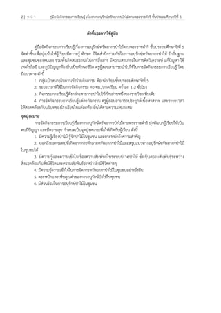 2 | ห น้ า คู่มือจัดกิจกรรมการเรียนรู้ เรื่องการอนุรักษ์ทรัพยากรป่าไม้ตามพระราชดําริ ชั้นประถมศึกษาปีที่ 5
 
 
คําชี้แจงการใช้คู่มือ
คู่มือจัดกิจกรรมการเรียนรู้เรื่องการอนุรักษ์ทรัพยากรป่าไม้ตามพระราชดําริ ชั้นประถมศึกษาปีที่ 5
จัดทําขึ้นเพื่อมุ่งเน้นให้ผู้เรียนมีความรู้ ทักษะ มีจิตสํานึกร่วมกันในการอนุรักษ์ทรัพยากรป่าไม้ รักถิ่นฐาน
และชุมชนของตนเอง รวมทั้งเกิดสมรรถนะในการสื่อสาร มีความสามารถในการคิดวิเคราะห์ แก้ปัญหา ใช้
เทคโนโลยี และภูมิปัญญาท้องถิ่นเป็นทักษะชีวิต ครูผู้สอนสามารถนําไปใช้ในการจัดกิจกรรมการเรียนรู้ โดย
มีแนวทาง ดังนี้
1. กลุ่มเป้าหมายในการเข้าร่วมกิจกรรม คือ นักเรียนชั้นประถมศึกษาปีที่ 5
2. ระยะเวลาที่ใช้ในการจัดกิจกรรม 40 ชม./ภาคเรียน ครั้งละ 1-2 ชั่วโมง
3. กิจกรรมการเรียนรู้ดังกล่าวสามารถนําไปใช้เป็นส่วนหนึ่งของรายวิชาเพิ่มเติม
4. การจัดกิจกรรมการเรียนรู้แต่ละกิจกรรม ครูผู้สอนสามารถประยุกต์เนื้อหาสาระ และระยะเวลา
ให้สอดคล้องกับบริบทของโรงเรียนในแต่ละท้องถิ่นได้ตามความเหมาะสม
จุดมุ่งหมาย
การจัดกิจกรรมการเรียนรู้เรื่องการอนุรักษ์ทรัพยากรป่าไม้ตามพระราชดําริ มุ่งพัฒนาผู้เรียนให้เป็น
คนมีปัญญา และมีความสุข กําหนดเป็นจุดมุ่งหมายเพื่อให้เกิดกับผู้เรียน ดังนี้
1. มีความรู้เรื่องป่าไม้ รู้จักป่าไม้ในชุมชน และตระหนักถึงความสําคัญ
2. บอกถึงผลกระทบที่เกิดจากการทําลายทรัพยากรป่าไม้และสรุปแนวทางอนุรักษ์ทรัพยากรป่าไม้
ในชุมชนได้
3. มีความรู้และความเข้าใจเรื่องความสัมพันธ์ในระบบนิเวศป่าไม้ ซึ่งเป็นความสัมพันธ์ระหว่าง
สิ่งแวดล้อมกับสิ่งมีชีวิตและความสัมพันธ์ระหว่างสิ่งมีชีวิตต่างๆ
4. มีความรู้ความเข้าใจในการจัดการทรัพยากรป่าไม้ในชุมชนอย่างยั่งยืน
5. ตระหนักและเห็นคุณค่าของการอนุรักษ์ป่าไม้ในชุมชน
6. มีส่วนร่วมในการอนุรักษ์ป่าไม้ในชุมชน
 