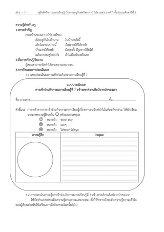 66 | ห น้ า คู่มือจัดกิจกรรมการเรียนรู้ เรื่องการอนุรักษ์ทรัพยากรป่าไม้ตามพระราชดําริ ชั้นประถมศึกษาปีที่ 5
 
 
ความรู้สําหรับครู
1.สาระสําคัญ
เพลงบ้านของเรา (เบิร์ด ธงไชย)
ต้องอยู่กันไปอีกนาน ในบ้านหลังนี้
เติบโตมาจนป่านนี้ ก็เพราะมีที่ให้อาศัย
บ้านเรามีท้องฟ้า มีสายน้ํา มีภูเขา มีต้นไม้
แล้วเราจะอยู่อย่างไร ถ้าไม่มีอะไรเหลือเลย
2.สื่อการเรียนรู้/ใบงาน
ผู้สอนสามารถจัดทําได้ตามความเหมาะสม
3.การวัดและการประเมินผล
3.1 แบบประเมินผลการเข้าร่วมกิจกรรมการเรียนรู้ที่ 7
แบบประเมินผล
การเข้าร่วมกิจกรรมการเรียนรู้ที่ 7 สร้างสรรค์งานศิลป์จากป่าของเรา
ชื่อ-นามสกุล…………………………………………………………………………………………..........ชั้น.................................
คําชี้แจง ภายหลังจากการเข้าร่วมกิจกรรมการเรียนรู้เรื่องการอนุรักษ์ป่าไม้แต่ละกิจกรรม ให้นักเรียน
วาดภาพความรู้สึกลงใน พร้อมบอกเหตุผล
☺ หมายถึง ชอบ/ สนุก
หมายถึง เฉยๆ
หมายถึง ไม่ชอบ/ ไม่สนุก
ความรู้สึก เหตุผล
.........................................................................................................
.........................................................................................................
.........................................................................................................
.........................................................................................................
.........................................................................................................
.........................................................................................................
.........................................................................................................
.........................................................................................................
.........................................................................................................
3.2 การประเมินความรู้การเข้าร่วมกิจกรรมการเรียนรู้ที่ 7 สร้างสรรค์งานศิลป์จากป่าของเรา
ให้จัดทําแบบประเมินความรู้ตามความเหมาะสม เพื่อให้ทราบถึงระดับความรู้ความเข้าใจ
ของผู้เรียนสําหรับใช้เตรียมการจัดกิจกรรมในครั้งต่อไป
 