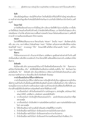 70 | ห น้ า คู่มือจัดกิจกรรมการเรียนรู้ เรื่องการอนุรักษ์ทรัพยากรป่าไม้ตามพระราชดําริ ชั้นประถมศึกษาปีที่ 5
 
 
ชิงช้า
เชือกเส้นใหญ่เตรียมมา ท่อนไม้ก็ช่วยกันหา ใครปีนต้นไม้เก่งก็ปีนไปที่กิ่งก้านใหญ่ หย่อนเชือกลง
มา คนข้างล่างช่วยกันผูกเชือกกับท่อนไม้เป็นชิงช้าช่วยกันแกว่ง แบ่งกันนั่ง นั่งชิงช้าแกว่งไกวใจหวิวๆ แต่ก็
สนุกดี
โหนเถาวัลย์
เถาวัลย์ห้อยย้อยระย้าลงมาจากกิ่งไม้ใหญ่ เด็กๆ เลือกเถาวัลย์ให้ดีว่าไม่เปราะไม่เปื่อย จากนั้นจับ
เถาวัลย์ให้แน่น โหนแล้วเหวี่ยงตัวไปข้างหน้า ถ้าส่งเสียงโห่ด้วยก็ยิ่งสนุก…เถาวัลย์เหวี่ยงไปสุดแรง เด็กๆ
ปล่อยมือลงมา ทําเข่าชิด แล้วย่อขาลงมาบนพื้นอย่างปลอดภัย โหนเถาวัลย์เล่นเหมือนธรรมดาๆ แต่ต้องใช้
ความกล้า ความแข็งแรงของมือและขา ฝึกความอดทน
ซ่อนหา
ในป่ามีที่ให้ซ่อนให้แอบมากมาย จึงชวนกันเล่น “ซ่อนหา” ใครเป็น “คนหา” ต้องปิดตาแล้วนับ
หนึ่ง…สอง…สาม…จนกว่าเพื่อนๆ ไปซ่อนตัวหมด “คนหา” จึงเปิดตา แล้วออกตามหาเพื่อนให้เจอ คนไหน
ซ่อนตัวไม่ดี “คนหา” หาเจอจะถูก “โป้ง” ใครแอบได้ดี แล้วมีโอกาสวิ่งมาแตะตัว “คนหา” แล้วร้อง
“แปะ” ก็จะรอดตัวไป
ฟันดาบ
กิ่งไม้ระเกะระกะกลางป่า เก็บเอามาทําเป็นดาบ เล่นฟันดาบ ดูเหมือนต่างฝ่ายต่างทําร้ายกัน แต่ที่
จริงนั้นเล่นฟันดาบต้องใช้ความระมัดระวัง รักษาจังหวะให้ดี จะฟันจะตีต้องประสานกัน เล่นฟันดาบจึงไม่
อันตราย
ลิงชิงหลัก
ต้นไม้หลายต้น เด็กๆ ทุกคนจองแล้วยืนเกาะไว้ ที่เหลือหนึ่งหรือสองคนเป็น “ลิง” ยืนตรงกลาง
แล้วร้องว่าใครไม่เปลี่ยน…เป็น” เด็กที่ต้นไม้ต้องวิ่งเปลี่ยนไปเกาะต้นอื่น คนที่เป็น “ลิง” ต้องวิ่งแย่ง ใคร
แย่งไม่ทันเป็น “ลิง” ลิงชิงหลัก เด็กๆ ต้องอาศัยจังหวะ อาศัยความเร็ววิ่งชิงหลักเป็นของตัวเอง แต่ไม่
สามารถเกาะหลักอย่างถาวร ต้องเปลี่ยน ต้องวิ่ง ต้องชิงหลัก จึงจะสนุก
การนําเรื่องเล่นในป่ามาใช้ในการจัดกิจกรรม
การนําเรื่องเล่นในป่ามาใช้ในการจัดกิจกรรมการเรียนรู้สําหรับนักเรียน ครูผู้สอนควรถามนักเรียน
เพื่อทําความเข้าใจเกี่ยวกับเนื้อเรื่องและฝึกให้นักเรียนคิดสร้างสรรค์จากเนื้อเรื่องดังกล่าว ซึ่งการตั้งคําถาม
ของครูนั้นควรประกอบด้วยคําถามที่ประเมินความรู้ความเข้าใจของนักเรียนที่มีต่อเรื่องที่ได้รับฟัง และ
คําถามที่กระตุ้นให้นักเรียนคิดวิเคราะห์และคิดสร้างสรรค์ ซึ่งมีตัวอย่าง ดังนี้
1. จากเรื่องเล่นในป่า เด็กในเรื่องเล่นอะไรบ้าง (เล่นโยนลูกยาง, เล่นร่มชูชีพ, เล่นโหนเถาวัลย์,
เล่นแกว่งชิงช้า, เล่นฟันดาบ, เล่นซ่อนหา และเล่นลิงชิงหลัก)
2. จากเรื่องเล่นในป่า นักเรียนรู้จักหรือเคยเล่นอะไรบ้าง และนักเรียนชอบเล่นอะไรมากที่สุด
เพราะเหตุใด
3. จากเรื่องเล่นในป่า นักเรียนคิดว่าการเล่นชนิดใดควรเล่นในป่า และการเล่นชนิดใดไม่ควรเล่น
ในป่า เพราะเหตุใด
4. ให้นักเรียนเขียนภาพบ้านบนต้นไม้ พร้อมอธิบายวัสดุที่ใช้ในการก่อสร้าง
5. ถ้านักเรียนมีโอกาสเข้าไปในป่า นักเรียนจะนําอาหารอะไรไปรับประทานในป่า
6. ถ้านักเรียนมีโอกาสเข้าไปในป่า นักเรียนจะหาอะไรจากป่ามารับประทาน
7. ถ้านักเรียนมีโอกาสเข้าไปในป่า นักเรียนจะทํากิจกรรมหรือเล่นอะไรในป่ากับเพื่อนๆ บ้าง
 