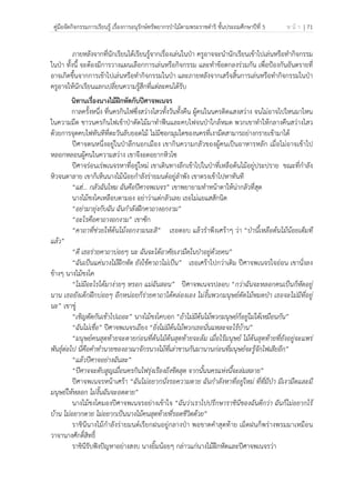 คู่มือจัดกิจกรรมการเรียนรู้ เรื่องการอนุรักษ์ทรัพยากรป่าไม้ตามพระราชดําริ ชั้นประถมศึกษาปีที่ 5 ห น้ า | 71
 
 
ภายหลังจากที่นักเรียนได้เรียนรู้จากเรื่องเล่นในป่า ครูอาจจะนํานักเรียนเข้าไปเล่นหรือทํากิจกรรม
ในป่า ทั้งนี้ จะต้องมีการวางแผนเลือกการเล่นหรือกิจกรรม และทําข้อตกลงร่วมกัน เพื่อป้องกันอันตรายที่
อาจเกิดขึ้นจากการเข้าไปเล่นหรือทํากิจกรรมในป่า และภายหลังจากเสร็จสิ้นการเล่นหรือทํากิจกรรมในป่า
ครูอาจให้นักเรียนแลกเปลี่ยนความรู้สึกที่แต่ละคนได้รับ
นิทานเรื่องนางไม้ฝึกหัดกับปีศาจพเนจร
กาลครั้งหนึ่ง ที่นครกินไฟซึ่งสว่างไสวทั้งวันทั้งคืน ผู้คนในนครติดแสงสว่าง จนไม่อาจไปไหนมาไหน
ในความมืด ชาวนครกินไฟเข้าป่าตัดไม้มาทําฟืนและคบไฟจนป่าใกล้หมด พวกเขาทําให้กลางคืนสว่างไสว
ด้วยการจุดคบไฟทันทีที่ตะวันลับยอดไม้ ไม่มีซอกมุมใดของนครที่เงามืดสามารถย่างกรายเข้ามาได้
ปีศาจตนหนึ่งอยู่ในป่าลึกนอกเมือง เขากินความกลัวของผู้คนเป็นอาหารหลัก เมื่อไม่อาจเข้าไป
หลอกหลอนผู้คนในความสว่าง เขาจึงอดอยากหิวโซ
ปีศาจร่อนเร่พเนจรหาที่อยู่ใหม่ เขาเดินทางลึกเข้าไปในป่าที่เหลือต้นไม้อยู่ประปราย ขณะที่กําลัง
หิวจนตาลาย เขาก็เห็นนางไม้น้อยกําลังร่ายมนต์อยู่ลําพัง เขาตรงเข้าไปหาทันที
“แฮ่… กลัวฉันไหม ฉันคือปีศาจพเนจร” เขาพยายามทําหน้าตาให้น่ากลัวที่สุด
นางไม้ชงโคเหลือบตามอง อย่าว่าแต่กลัวเลย เธอไม่แยแสสักนิด
“อย่ามายุ่งกับฉัน ฉันกําลังฝึกคาถางอกงาม”
“อะไรคือคาถางอกงาม” เขาซัก
“คาถาที่ช่วยให้ต้นไม้งอกงามนะสิ” เธอตอบ แล้วรําพึงเศร้าๆ ว่า “ป่านี้เหลือต้นไม้น้อยเต็มที
แล้ว”
“ดี เธอร่ายคาถาบ่อยๆ นะ ฉันจะได้อาศัยเงามืดในป่าอยู่ด้วยคน”
“ฉันเป็นแค่นางไม้ฝึกหัด ยังใช้คาถาไม่เป็น” เธอเศร้าไปกว่าเดิม ปีศาจพเนจรใจอ่อน เขานั่งลง
ข้างๆ นางไม้ชงโค
“ไม่มีอะไรได้มาง่ายๆ หรอก แม่ฉันสอน” ปีศาจพเนจรปลอบ “กว่าฉันจะหลอกคนเป็นก็หัดอยู่
นาน เธอยังเด็กฝึกบ่อยๆ อีกหน่อยก็ร่ายคาถาได้คล่องเอง ไม่งั้นพวกมนุษย์ตัดไม้หมดป่า เธอจะไม่มีที่อยู่
นะ” เขาขู่
“เชิญตัดกันเข้าไปเถอะ” นางไม้ชงโคบอก “ถ้าไม่มีต้นไม้พวกมนุษย์ก็อยู่ไม่ได้เหมือนกัน”
“ฉันไม่เชื่อ” ปีศาจพเนจรเถียง “ยิ่งไม่มีต้นไม้พวกเธอนั่นแหละจะไร้บ้าน”
“มนุษย์คนสุดท้ายจะตายก่อนที่ต้นไม้ต้นสุดท้ายจะล้ม เมื่อไร้มนุษย์ ไม้ต้นสุดท้ายที่ยังอยู่จะแพร่
พันธุ์ต่อไป นี่คือคําทํานายของอาณาจักรนางไม้ที่เล่าขานกันมานานก่อนที่มนุษย์จะรู้จักไฟเสียอีก”
“แล้วปีศาจอย่างฉันละ”
“ปีศาจจะดับสูญเมื่อนครกินไฟรุ่งเรืองถึงขีดสุด จากนั้นนครแห่งนี้จะล่มสลาย”
ปีศาจพเนจรหน้าเศร้า “ฉันไม่อยากนั่งรอความตาย ฉันกําลังหาที่อยู่ใหม่ ที่ที่มีป่า มีเงามืดและมี
มนุษย์ให้หลอก ไม่งั้นฉันจะอดตาย”
นางไม้ชงโคมองปีศาจพเนจรอย่างเข้าใจ “ฉันว่าเราไปปรึกษาราชินีของฉันดีกว่า ฉันก็ไม่อยากไร้
บ้าน ไม่อยากตาย ไม่อยากเป็นนางไม้คนสุดท้ายที่รอดชีวิตด้วย”
ราชินีนางไม้กําลังร่ายมนต์เรียกฝนอยู่กลางป่า พอขาดคําสุดท้าย เม็ดฝนก็พร่างพรมมาเหมือน
วาจานางศักดิ์สิทธิ์
ราชินีรับฟังปัญหาอย่างสงบ นางยิ้มน้อยๆ กล่าวแก่นางไม้ฝึกหัดและปีศาจพเนจรว่า
 