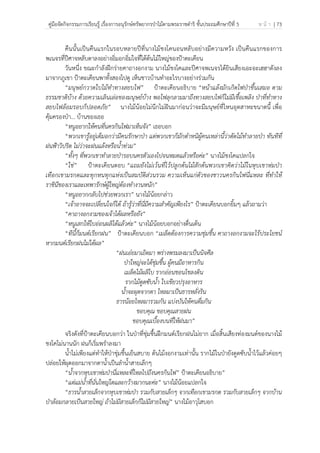 คู่มือจัดกิจกรรมการเรียนรู้ เรื่องการอนุรักษ์ทรัพยากรป่าไม้ตามพระราชดําริ ชั้นประถมศึกษาปีที่ 5 ห น้ า | 73
 
 
คืนนั้นเป็นคืนแรกในรอบหลายปีที่นางไม้ชงโคนอนหลับอย่างมีความหวัง เป็นคืนแรกของการ
พเนจรที่ปีศาจหลับตาลงอย่างอิ่มอกอิ่มใจที่ใต้ต้นไม้ใหญ่ของป้าตะเคียน
วันหนึ่ง ขณะกําลังฝึกร่ายคาถางอกงาม นางไม้ชงโคและปีศาจพเนจรได้ยินเสียงเอะอะเฮฮาดังลง
มาจากภูเขา ป้าตะเคียนพาทั้งสองไปดู เห็นชาวบ้านทําอะไรบางอย่างร่วมกัน
“มนุษย์กวาดใบไม้ทําทางสยบไฟ” ป้าตะเคียนอธิบาย “หน้าแล้งมักเกิดไฟป่าขึ้นเสมอ ตาม
ธรรมชาติบ้าง ด้วยความเลินเล่อของมนุษย์บ้าง พอไฟลุกลามมาถึงทางสยบไฟก็ไม่มีเชื้อเพลิง ป่าที่ทําทาง
สยบไฟล้อมรอบก็ปลอดภัย” นางไม้น้อยไม่นึกไม่ฝันมาก่อนว่าจะมีมนุษย์ที่ไหนอุตสาหะขนาดนี้ เพื่อ
คุ้มครองป่า… บ้านของเธอ
“หนูอยากให้คนที่นครกินไฟมาเห็นจัง” เธอบอก
“พวกเขารู้อยู่เต็มอกว่ามีคนรักษาป่า แต่พวกเขาก็มักตําหนิผู้คนเหล่านี้ว่าตัดไม้ทําลายป่า ทันทีที่
ฝนฟ้าวิปริต ไม่ว่าจะฝนแล้งหรือน้ําท่วม”
“ทั้งๆ ที่พวกเขาทําลายป่ารอบนครตัวเองไปจนหมดแล้วหรือค่ะ” นางไม้ชงโคแปลกใจ
“ใช่” ป้าตะเคียนตอบ “แถมยังไม่เว้นที่ไว้ปลูกต้นไม้สักต้นพวกเขาคิดว่าไม้ในหุบเขาห่มป่า
เทือกเขามรกตและทุกหนทุกแห่งเป็นสมบัติส่วนรวม ความเห็นแก่ตัวของชาวนครกินไฟนี่แหละ ที่ทําให้
ราชินีของเราและเทพารักษ์ผู้ใหญ่ต้องทํางานหนัก”
“หนูอยากกลับไปช่วยพวกเรา” นางไม้น้อยกล่าว
“เจ้าอาจจะเปลี่ยนใจก็ได้ ถ้ารู้ว่าที่นี่มีความสําคัญเพียงไร” ป้าตะเคียนบอกยิ้มๆ แล้วถามว่า
“คาถางอกงามของเจ้าได้ผลหรือยัง”
“หนูเสกให้ใบอ่อนผลิได้แล้วค่ะ” นางไม้น้อยบอกอย่างตื่นเต้น
“ทีนี้ก็มนต์เรียกฝน” ป้าตะเคียนบอก “เมล็ดต้องการความชุ่มชื้น คาถางอกงามจะไร้ประโยชน์
หากมนต์เรียกฝนไม่ได้ผล”
“ฝนเอ๋ยมาเถิดมา พร่างพรมลงมาเป็นนิจศีล
ป่าใหญ่จะได้ชุ่มชื้น ผู้คนมีอาหารกิน
เมล็ดไม้ผลิใบ รากอ่อนชอนไชลงดิน
รากไม้ดูดซับน้ํา ใบเขียวปรุงอาหาร
น้ําจะผุดจากตา ไหลมาเป็นธารหลั่งริน
ธารน้อยไหลมารวมกัน แบ่งบันให้คนดื่มกิน
ขอบคุณ ขอบคุณสายฝน
ขอบคุณเบื้องบนที่ให้ฝนมา”
จริงดังที่ป้าตะเคียนบอกว่า ในป่าที่ชุ่มชื้นฝึกมนต์เรียกฝนไม่ยาก เมื่อสิ้นเสียงท่องมนต์ของนางไม้
ชงโคไม่นานนัก ฝนก็เริ่มพรําลงมา
น้ําไม่เพียงแต่ทําให้ป่าชุ่มชื้นเย็นสบาย ต้นไม้งอกงามเท่านั้น รากไม้ในป่ายังดูดซับน้ําไว้แล้วค่อยๆ
ปล่อยให้ผุดออกมาจากตาน้ําเป็นลําน้ําสายเล็กๆ
“น้ําจากหุบเขาห่มป่านี่แหละที่ไหลไปถึงนครกินไฟ” ป้าตะเคียนอธิบาย”
“แต่แม่น้ําที่นั่นใหญ่โตและกว้างมากนะค่ะ” นางไม้น้อยแปลกใจ
“ธารน้ําสายเล็กจากหุบเขาห่มป่า รวมกับสายเล็กๆ จากเทือกเขามรกต รวมกับสายเล็กๆ จากบ้าน
ป่าล้อมกลายเป็นสายใหญ่ ถ้าไม่มีสายเล็กก็ไม่มีสายใหญ่” นางไม้อาวุโสบอก
 