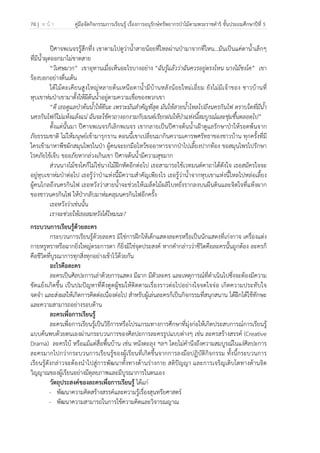74 | ห น้ า คู่มือจัดกิจกรรมการเรียนรู้ เรื่องการอนุรักษ์ทรัพยากรป่าไม้ตามพระราชดําริ ชั้นประถมศึกษาปีที่ 5
 
 
ปีศาจพเนจรรู้สึกทึ่ง เขาตามไปดูว่าน้ําสายน้อยที่ไหลผ่านป่ามาจากที่ไหน…มันเป็นแค่ตาน้ําเล็กๆ
ที่มีน้ําผุดออกมาไม่ขาดสาย
“วิเศษมาก” เขาอุทานเมื่อเห็นอะไรบางอย่าง “ฉันรู้แล้วว่าฉันควรอยู่ตรงไหน นางไม้ชงโค” เขา
ร้องบอกอย่างตื่นเต้น
ใต้ไม้ตะเคียนสูงใหญ่หลายต้นเหนือตาน้ํามีบ้านหลังน้อยใหม่เอี่ยม ยังไม่มีเจ้าของ ชาวบ้านที่
หุบเขาห่มป่าเขามาตั้งให้ผีต้นน้ําอยู่ตามความเชื่อของพวกเขา
“ดี เธอดูแลป่าต้นน้ําให้ดีนะ เพราะมันสําคัญที่สุด มันให้สายน้ําไหลไปถึงนครกินไฟ ตราบใดที่มีน้ํา
นครกินไฟก็ไม่แห้งแล้งแน่ ฉันจะใช้คาถางอกงามกับมนต์เรียกฝนให้ป่าแห่งนี้สมบูรณ์และชุ่มชื้นตลอดไป”
ตั้งแต่นั้นมา ปีศาจพเนจรก็เลิกพเนจร เขากลายเป็นปีศาจต้นน้ําเฝ้าดูแลรักษาป่าให้รอดพ้นจาก
ภัยธรรมชาติ ไม่ให้มนุษย์เข้ามารุกราน ตอนนี้เขาเปลี่ยนมากินความเคารพศรัทธาของชาวบ้าน ทุกครั้งที่มี
ใครเข้ามาหาพืชผักสมุนไพรในป่า ผู้คนจะยกมือไหว้ขออาหารจากป่าไปเลี้ยงปากท้อง ขอสมุนไพรไปรักษา
โรคภัยไข้เจ็บ ขออภัยหากล่วงเกินเขา ปีศาจต้นน้ํามีความสุขมาก
ส่วนนางไม้ชงโคก็ไม่ใช่นางไม้ฝึกหัดอีกต่อไป เธอสามารถใช้เวทมนต์คาถาได้ดังใจ เธอสมัครใจจะ
อยู่หุบเขาห่มป่าต่อไป เธอรู้ว่าป่าแห่งนี้มีความสําคัญเพียงไร เธอรู้ว่าน้ําจากหุบเขาแห่งนี้ไหลไปหล่อเลี้ยง
ผู้คนไกลถึงนครกินไฟ เธอหวังว่าสายน้ําจะช่วยให้เมล็ดไม้ผลิใบหยั่งรากลงบนผืนดินและจิตใจที่แห้งผาก
ของชาวนครกินไฟ ให้ป่ากลับมาห่มคลุมนครกินไฟอีกครั้ง
เธอหวังว่าเช่นนั้น
เราจะช่วยให้เธอสมหวังได้ไหมนะ?
กระบวนการเรียนรู้ด้วยละคร
กระบวนการเรียนรู้ด้วยละคร มิใช่การฝึกให้เด็กแสดงละครหรือเป็นนักแสดงที่เก่งกาจ เครื่องแต่ง
กายหรูหราหรือฉากยิ่งใหญ่ตระการตา ก็ยิ่งมิใช่จุดประสงค์ หากคํากล่าวว่าชีวิตคือละครนั้นถูกต้อง ละครก็
คือชีวิตที่บูรณาการทุกสิ่งทุกอย่างเข้าไว้ด้วยกัน
อะไรคือละคร
ละครเป็นศิลปะการเล่าด้วยการแสดง มีฉาก มีตัวละคร และเหตุการณ์ที่ดําเนินไปซึ่งจะต้องมีความ
ขัดแย้งเกิดขึ้น เป็นปมปัญหาที่ดึงดูดผู้ชมให้ติดตามเรื่องราวต่อไปอย่างใจจดใจจ่อ เกิดความประทับใจ
จดจํา และส่งผลให้เกิดการคิดต่อเนื่องต่อไป สําหรับผู้เล่นละครก็เป็นกิจกรรมที่สนุกสนาน ได้ฝึกได้ใช้ทักษะ
และความสามารถอย่างรอบด้าน
ละครเพื่อการเรียนรู้
ละครเพื่อการเรียนรู้เป็นวิธีการหรือโปรแกรมทางการศึกษาที่มุ่งก่อให้เกิดประสบการณ์การเรียนรู้
แบบค้นพบด้วยตนเองผ่านกระบวนการของศิลปะการละครรูปแบบต่างๆ เช่น ละครสร้างสรรค์ (Creative
Drama) ละครใบ้ หรือแม้แต่สื่อพื้นบ้าน เช่น หนังตะลุง ฯลฯ โดยไม่คํานึงถึงความสมบูรณ์ในแง่ศิลปะการ
ละครมากไปกว่ากระบวนการเรียนรู้ของผู้เรียนที่เกิดขึ้นจากการลงมือปฏิบัติกิจกรรม ทั้งนี้กระบวนการ
เรียนรู้ดังกล่าวจะต้องนําไปสู่การพัฒนาทั้งทางด้านร่างกาย สติปัญญา และการเจริญเติบโตทางด้านจิต
วิญญาณของผู้เรียนอย่างมีดุลยภาพและมีบูรณาการในตนเอง
วัตถุประสงค์ของละครเพื่อการเรียนรู้ ได้แก่
- พัฒนาความคิดสร้างสรรค์และความรู้เรื่องสุนทรียศาสตร์
- พัฒนาความสามารถในการใช้ความคิดและวิจารณญาณ
 