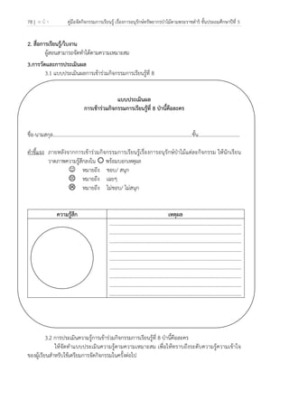 78 | ห น้ า คู่มือจัดกิจกรรมการเรียนรู้ เรื่องการอนุรักษ์ทรัพยากรป่าไม้ตามพระราชดําริ ชั้นประถมศึกษาปีที่ 5
 
 
2. สื่อการเรียนรู้/ใบงาน
ผู้สอนสามารถจัดทําได้ตามความเหมาะสม
3.การวัดและการประเมินผล
3.1 แบบประเมินผลการเข้าร่วมกิจกรรมการเรียนรู้ที่ 8
แบบประเมินผล
การเข้าร่วมกิจกรรมการเรียนรู้ที่ 8 ป่านี้คือละคร
ชื่อ-นามสกุล…………………………………………………………………………………………..........ชั้น.................................
คําชี้แจง ภายหลังจากการเข้าร่วมกิจกรรมการเรียนรู้เรื่องการอนุรักษ์ป่าไม้แต่ละกิจกรรม ให้นักเรียน
วาดภาพความรู้สึกลงใน พร้อมบอกเหตุผล
☺ หมายถึง ชอบ/ สนุก
หมายถึง เฉยๆ
หมายถึง ไม่ชอบ/ ไม่สนุก
ความรู้สึก เหตุผล
.........................................................................................................
.........................................................................................................
.........................................................................................................
.........................................................................................................
.........................................................................................................
.........................................................................................................
.........................................................................................................
.........................................................................................................
.........................................................................................................
3.2 การประเมินความรู้การเข้าร่วมกิจกรรมการเรียนรู้ที่ 8 ป่านี้คือละคร
ให้จัดทําแบบประเมินความรู้ตามความเหมาะสม เพื่อให้ทราบถึงระดับความรู้ความเข้าใจ
ของผู้เรียนสําหรับใช้เตรียมการจัดกิจกรรมในครั้งต่อไป
 