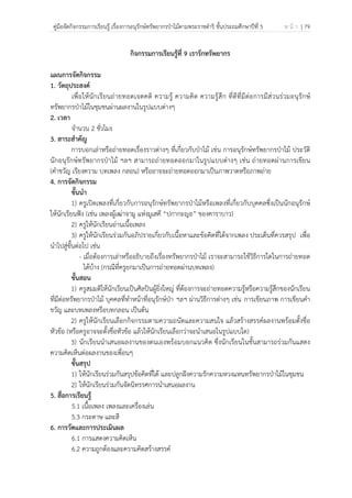 คู่มือจัดกิจกรรมการเรียนรู้ เรื่องการอนุรักษ์ทรัพยากรป่าไม้ตามพระราชดําริ ชั้นประถมศึกษาปีที่ 5 ห น้ า | 79
 
 
กิจกรรมการเรียนรู้ที่ 9 เรารักทรัพยากร
แผนการจัดกิจกรรม
1. วัตถุประสงค์
เพื่อให้นักเรียนถ่ายทอดเจตคติ ความรู้ ความคิด ความรู้สึก ที่ดีที่มีต่อการมีส่วนร่วมอนุรักษ์
ทรัพยากรป่าไม้ในชุมชนผ่านผลงานในรูปแบบต่างๆ
2. เวลา
จํานวน 2 ชั่วโมง
3. สาระสําคัญ
การบอกเล่าหรือถ่ายทอดเรื่องราวต่างๆ ที่เกี่ยวกับป่าไม้ เช่น การอนุรักษ์ทรัพยากรป่าไม้ ประวัติ
นักอนุรักษ์ทรัพยากรป่าไม้ ฯลฯ สามารถถ่ายทอดออกมาในรูปแบบต่างๆ เช่น ถ่ายทอดผ่านการเขียน
(คําขวัญ เรียงความ บทเพลง กลอน) หรืออาจจะถ่ายทอดออกมาเป็นภาพวาดหรือภาพถ่าย
4. การจัดกิจกรรม
ขั้นนํา
1) ครูเปิดเพลงที่เกี่ยวกับการอนุรักษ์ทรัพยากรป่าไม้หรือเพลงที่เกี่ยวกับบุคคลซึ่งเป็นนักอนุรักษ์
ให้นักเรียนฟัง (เช่น เพลงผู้เฒ่าจามู แห่งมูเสคี “ปกากะญอ” ของคาราบาว)
2) ครูให้นักเรียนอ่านเนื้อเพลง
3) ครูให้นักเรียนร่วมกันอภิปรายเกี่ยวกับเนื้อหาและข้อคิดที่ได้จากเพลง ประเด็นที่ควรสรุป เพื่อ
นําไปสู่ขั้นต่อไป เช่น
- เมื่อต้องการเล่าหรืออธิบายถึงเรื่องทรัพยากรป่าไม้ เราจะสามารถใช้วิธีการใดในการถ่ายทอด
ได้บ้าง (กรณีที่ครูยกมาเป็นการถ่ายทอดผ่านบทเพลง)
ขั้นสอน
1) ครูสมมติให้นักเรียนเป็นศิลปินผู้ยิ่งใหญ่ ที่ต้องการจะถ่ายทอดความรู้หรือความรู้สึกของนักเรียน
ที่มีต่อทรัพยากรป่าไม้ บุคคลที่ทําหน้าที่อนุรักษ์ป่า ฯลฯ ผ่านวิธีการต่างๆ เช่น การเขียนภาพ การเขียนคํา
ขวัญ และบทเพลงหรือบทกลอน เป็นต้น
2) ครูให้นักเรียนเลือกกิจกรรมตามความถนัดและความสนใจ แล้วสร้างสรรค์ผลงานพร้อมตั้งชื่อ
หัวข้อ (หรือครูอาจจะตั้งชื่อหัวข้อ แล้วให้นักเรียนเลือกว่าจะนําเสนอในรูปแบบใด)
3) นักเรียนนําเสนอผลงานของตนเองพร้อมบอกแนวคิด ซึ่งนักเรียนในชั้นสามารถร่วมกันแสดง
ความคิดเห็นต่อผลงานของเพื่อนๆ
ขั้นสรุป
1) ให้นักเรียนร่วมกันสรุปข้อคิดที่ได้ และปลูกฝังความรักความหวงแหนทรัพยากรป่าไม้ในชุมชน
2) ให้นักเรียนร่วมกันจัดนิทรรศการนําเสนอผลงาน
5. สื่อการเรียนรู้
5.1 เนื้อเพลง เพลงและเครื่องเล่น
5.3 กระดาษ และสี
6. การวัดและการประเมินผล
6.1 การแสดงความคิดเห็น
6.2 ความถูกต้องและความคิดสร้างสรรค์
 