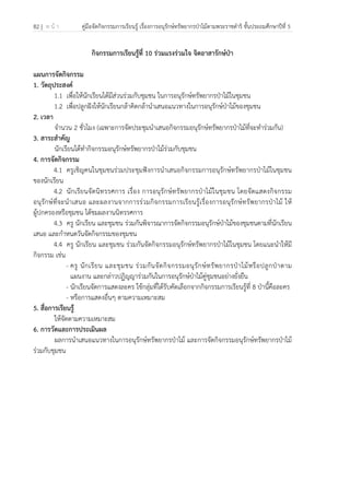 82 | ห น้ า คู่มือจัดกิจกรรมการเรียนรู้ เรื่องการอนุรักษ์ทรัพยากรป่าไม้ตามพระราชดําริ ชั้นประถมศึกษาปีที่ 5
 
 
กิจกรรมการเรียนรู้ที่ 10 ร่วมแรงร่วมใจ จิตอาสารักษ์ป่า
แผนการจัดกิจกรรม
1. วัตถุประสงค์
1.1 เพื่อให้นักเรียนได้มีส่วนร่วมกับชุมชน ในการอนุรักษ์ทรัพยากรป่าไม้ในชุมชน
1.2 เพื่อปลูกฝังให้นักเรียนกล้าคิดกล้านําเสนอแนวทางในการอนุรักษ์ป่าไม้ของชุมชน
2. เวลา
จํานวน 2 ชั่วโมง (เฉพาะการจัดประชุมนําเสนอกิจกรรมอนุรักษ์ทรัพยากรป่าไม้ที่จะทําร่วมกัน)
3. สาระสําคัญ
นักเรียนได้ทํากิจกรรมอนุรักษ์ทรัพยากรป่าไม้ร่วมกับชุมชน
4. การจัดกิจกรรม
4.1 ครูเชิญคนในชุมชนร่วมประชุมฟังการนําเสนอกิจกรรมการอนุรักษ์ทรัพยากรป่าไม้ในชุมชน
ของนักเรียน
4.2 นักเรียนจัดนิทรรศการ เรื่อง การอนุรักษ์ทรัพยากรป่าไม้ในชุมชน โดยจัดแสดงกิจกรรม
อนุรักษ์ที่จะนําเสนอ และผลงานจากการร่วมกิจกรรมการเรียนรู้เรื่องการอนุรักษ์ทรัพยากรป่าไม้ ให้
ผู้ปกครองหรือชุมชน ได้ชมผลงานนิทรรศการ
4.3 ครู นักเรียน และชุมชน ร่วมกันพิจารณาการจัดกิจกรรมอนุรักษ์ป่าไม้ของชุมชนตามที่นักเรียน
เสนอ และกําหนดวันจัดกิจกรรมของชุมชน
4.4 ครู นักเรียน และชุมชน ร่วมกันจัดกิจกรรมอนุรักษ์ทรัพยากรป่าไม้ในชุมชน โดยแนะนําให้มี
กิจกรรม เช่น
- ครู นักเรียน และชุมชน ร่วมกันจัดกิจกรรมอนุรักษ์ทรัพยากรป่าไม้หรือปลูกป่าตาม
แผนงาน และกล่าวปฏิญญาร่วมกันในการอนุรักษ์ป่าไม้คู่ชุมชนอย่างยั่งยืน
- นักเรียนจัดการแสดงละคร ใช้กลุ่มที่ได้รับคัดเลือกจากกิจกรรมการเรียนรู้ที่ 8 ป่านี้คือละคร
- หรือการแสดงอื่นๆ ตามความเหมาะสม
5. สื่อการเรียนรู้
ให้จัดตามความเหมาะสม
6. การวัดและการประเมินผล
ผลการนําเสนอแนวทางในการอนุรักษ์ทรัพยากรป่าไม้ และการจัดกิจกรรมอนุรักษ์ทรัพยากรป่าไม้
ร่วมกับชุมชน
 