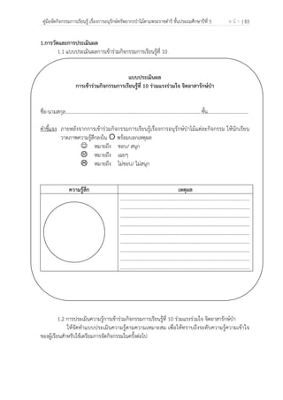 คู่มือจัดกิจกรรมการเรียนรู้ เรื่องการอนุรักษ์ทรัพยากรป่าไม้ตามพระราชดําริ ชั้นประถมศึกษาปีที่ 5 ห น้ า | 83
 
 
1.การวัดและการประเมินผล
1.1 แบบประเมินผลการเข้าร่วมกิจกรรมการเรียนรู้ที่ 10
แบบประเมินผล
การเข้าร่วมกิจกรรมการเรียนรู้ที่ 10 ร่วมแรงร่วมใจ จิตอาสารักษ์ป่า
ชื่อ-นามสกุล…………………………………………………………………………………………..........ชั้น.................................
คําชี้แจง ภายหลังจากการเข้าร่วมกิจกรรมการเรียนรู้เรื่องการอนุรักษ์ป่าไม้แต่ละกิจกรรม ให้นักเรียน
วาดภาพความรู้สึกลงใน พร้อมบอกเหตุผล
☺ หมายถึง ชอบ/ สนุก
หมายถึง เฉยๆ
หมายถึง ไม่ชอบ/ ไม่สนุก
ความรู้สึก เหตุผล
.........................................................................................................
.........................................................................................................
.........................................................................................................
.........................................................................................................
.........................................................................................................
.........................................................................................................
.........................................................................................................
.........................................................................................................
.........................................................................................................
1.2 การประเมินความรู้การเข้าร่วมกิจกรรมการเรียนรู้ที่ 10 ร่วมแรงร่วมใจ จิตอาสารักษ์ป่า
ให้จัดทําแบบประเมินความรู้ตามความเหมาะสม เพื่อให้ทราบถึงระดับความรู้ความเข้าใจ
ของผู้เรียนสําหรับใช้เตรียมการจัดกิจกรรมในครั้งต่อไป
 