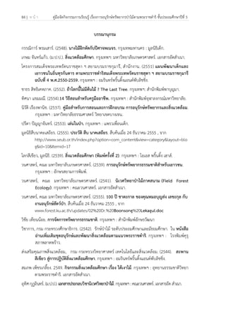 84 | ห น้ า คู่มือจัดกิจกรรมการเรียนรู้ เรื่องการอนุรักษ์ทรัพยากรป่าไม้ตามพระราชดําริ ชั้นประถมศึกษาปีที่ 5
 
 
บรรณานุกรม
กรรณิการ์ พรมเสาร์. (2548). นางไม้ฝึกหัดกับปีศาจพเนจร. กรุงเทพมหานคร : มูลนิธิเด็ก.
เกษม จันทร์แก้ว. (ม.ป.ป.). สิ่งแวดล้อมศึกษา. กรุงเทพฯ: มหาวิทยาลัยเกษตรศาสตร์. เอกสารอัดสําเนา.
โครงการสมเด็จพระเทพรัตนราชสุดา ฯ สยามบรมราชกุมารี, สํานักงาน. (2551) แผนพัฒนาเด็กและ
เยาวชนในถิ่นทุรกันดาร ตามพระราชดําริสมเด็จพระเทพรัตนราชสุดา ฯ สยามบรมราชกุมารี
ฉบับที่ 4 พ.ศ.2550-2559. กรุงเทพฯ : อมรินทร์พริ้นติ้งแอนด์พับลิชชิ่ง.
ชาธร สิทธิเคหภาค. (2552). ถ้าโลกนี้ไม่มีต้นไม้ ? The Last Tree. กรุงเทพฯ: สํานักพิมพ์พาบุญมา.
ทิศนา แขมมณี. (2554).14 วิธีสอนสําหรับครูมืออาชีพ. กรุงเทพฯ : สํานักพิมพ์จุฬาลงกรณ์มหาวิทยาลัย.
นิวัติ เรืองพานิช. (2537). คู่มือสําหรับการสอนและการฝึกอบรม การอนุรักษ์ทรัพยากรและสิ่งแวดล้อม.
กรุงเทพฯ : มหาวิทยาลัยธรรมศาสตร์ วิทยาเขตบางเขน.
ปรีดา ปัญญาจันทร์. (2553). เล่นในป่า. กรุงเทพฯ : แพรวเพื่อนเด็ก.
มูลนิธิสืบนาคะเสถียร. (2555). ประวัติ สืบ นาคเสถียร. สืบค้นเมื่อ 24 ธันวาคม 2555 , จาก
http://www.seub.or.th/index.php?option=com_content&view=category&layout=blo
g&id=10&Itemid=17
โลกสีเขียว, มูลนิธิ. (2539). สิ่งแวดล้อมศึกษา (พิมพ์ครั้งที่ 2). กรุงเทพฯ : โอเอส พริ้นติ้ง เฮาส์.
วนศาสตร์, คณะ มหาวิทยาลับเกษตรศาสตร์. (2539). การอนุรักษ์ทรัพยากรธรรมชาติสําหรับเยาวชน.
กรุงเทพฯ : อักษรสยามการพิมพ์.
วนศาสตร์, คณะ มหาวิทยาลัยเกษตรศาสตร์. (2541). นิเวศวิทยาป่าไม้ภาคสนาม (Field Forest
Ecology). กรุงเทพฯ : คณะวนศาสตร์. เอกสารอัดสําเนา.
วนศาสตร์, คณะ มหาวิทยาลัยเกษตรศาสตร์. (2555). 100 ปี ชาตะกาล ของคุณหมอบุญส่ง เลขะกุล กับ
งานอนุรักษ์สัตว์ป่า. สืบค้นเมื่อ 24 ธันวาคม 2555 , จาก
www.forest.ku.ac.th/updates/02%20Dr.%20Boonsong%20Lekagul.doc
วิชัย เทียนน้อย. การจัดการทรัพยากรธรรมชาติ. กรุงเทพฯ : สํานักพิมพ์อักษรวัฒนา
วิชาการ, กรม กระทรวงศึกษาธิการ. (2542). รักษ์ป่าไม้ ระดับประถมศึกษาและมัธยมศึกษา. ใน หนังสือ
อ่านเพิ่มเติมชุดอนุรักษ์และพัฒนาสิ่งแวดล้อมตามแนวพระราชดําริ. กรุงเทพฯ : โรงพิมพ์คุรุ
สภาพลาดพร้าว.
ส่งเสริมคุณภาพสิ่งแวดล้อม, กรม กระทรวงวิทยาศาสตร์ เทคโนโลยีและสิ่งแวดล้อม. (2544). สะพาน
สีเขียว สู่การปฏิบัติสิ่งแวดล้อมศึกษา. กรุงเทพฯ : อมรินทร์พริ้นติ้งแอนด์พับลิชชิ่ง.
สมภพ เพ็ชรเกลี้ยง. 2549. กิจกรรมสิ่งแวดล้อมศึกษา เรื่อง ใต้เงาไม้. กรุงเทพฯ : อุทยานธรรมชาติวิทยา
ตามพระราชดําริ. เอกสารอัดสําเนา.
อุทิศกุฏอินทร์.(ม.ป.ป.).เอกสารประกอบวิชานิเวศวิทยาป่าไม้.กรุงเทพฯ:คณะวนศาสตร์.เอกสารอัด สําเนา.
 