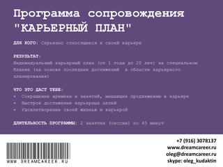 "АУДИТ И ОПТИМИЗАЦИЯ РЕЗЮМЕ "
ДЛЯ КОГО: Ищущие работу в Интернет через сайты (hh.ru, job.ru,
superjob.ru, rabota.ru, career.ru и др.)
РЕЗУЛЬТАТЫ после 2 занятий (сессий) по 45 минут:
1. Грамотно составленное резюме
2. Продвижение резюме в правильных каналах
ЧТО ЭТО ДАСТ :
 Целевые отклики работодателей
 Приглашение на собеседование по интересующей вакансии
www.dreamcareer.ruwww.dreamcareer.ru
+7 (916) 3078137
www.dreamcareer.ru
oleg@dreamcareer.ru
skype: oleg_kudaktin
 