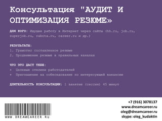 "ПОДГОТОВКА К СОБЕСЕДОВАНИЮ"
ДЛЯ КОГО: Идущие на собеседование
РЕЗУЛЬТАТЫ после 2 занятий (сессий) по 45 минут:
1. Навык самопрезентации на собеседовании
2. Знание ответов на сложные вопросы интревьюеров
3. Ресурсное состояние перед собеседованием
ЧТО ЭТО ДАСТ:
 Успешно пройденные собеседования
 Получение предложений о работе после собеседований на
целевые вакансии
www.dreamcareer.ruwww.dreamcareer.ru
+7 (916) 3078137
www.dreamcareer.ru
oleg@dreamcareer.ru
skype: oleg_kudaktin
 