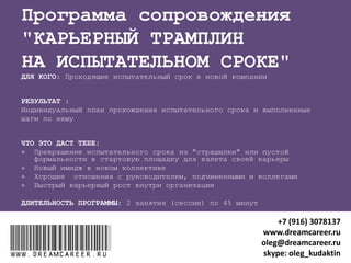 “ПОВЫШЕНИЕ ЗАРПЛАТЫ”
ДЛЯ КОГО: Недовольные своей зарплатой
РЕЗУЛЬТАТЫ после 2 занятий (сессий) по 45 минут:
1. Знание, сколько ты стоишь на рынке труда
2. Алгоритм и план переговоров с работодателем о повышении ЗП
ЧТО ЭТО ДАСТ ТЕБЕ:
 Грамотно проведенные переговоры с работодателем о повышении
зарплаты с закреплением договоренностей
 Повышение зарплаты на текущем месте работы или взвешенное
решение о поиске новой работы с более высокой зарплатой
www.dreamcareer.ruwww.dreamcareer.ru
+7 (916) 3078137
www.dreamcareer.ru
oleg@dreamcareer.ru
skype: oleg_kudaktin
 