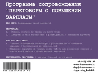 "ПРОКАЧКА МЕНЕДЖЕРА"
ДЛЯ КОГО: рядовые сотрудники компаний, назначенные на руководящую
должность
РЕЗУЛЬТАТЫ после 3 занятий (сессий) по 45 минут:
1. Состояние высокой работоспособности и уверенности в себе
2. Исправление ошибок внешнего вида в новом статусе
3. Внедрение системы делегирования рутинных задач подчиненным
4. Внедрение персональной системы личной эффективности
ЧТО ЭТО ДАСТ:
 Время для важных задач
 Закрепление нового статуса в коллективе
 Хорошие отношения с руководством, коллегами и подчиненными
ДЛИТЕЛЬНОСТЬ ТРЕНИНГА: 3 занятия (сессии) по 45 минут
www.dreamcareer.ruwww.dreamcareer.ru
+7 (916) 3078137
www.dreamcareer.ru
oleg@dreamcareer.ru
skype: oleg_kudaktin
 
