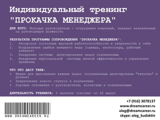 Олег Кудактин
Твой личный консультант по карьере
Я РАБОТАЮ С
ТЕМИ, КТО ЦЕНИТ:
1. Конкретный результат
2. Свое время и помнит, что не вечен
3. Индивидуальный подход
www.dreamcareer.ruwww.dreamcareer.ru
+7 (916) 3078137
www.dreamcareer.ru
oleg@dreamcareer.ru
skype: oleg_kudaktin
 