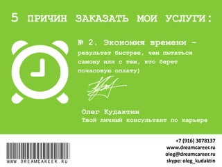 № 2. Экономия времени –
результат быстрее, чем с теми, кто
берет почасовую оплату
www.dreamcareer.ru
5 ПРИЧИН ЗАКАЗАТЬ МОИ УСЛУГИ:
www.dreamcareer.ru
+7 (916) 3078137
www.dreamcareer.ru
oleg@dreamcareer.ru
skype: oleg_kudaktin
 