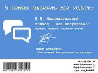 № 5. “ВСЁ ОБСУЖДАЕМО”:
формат, график, вариант оплаты
www.dreamcareer.ru
5 ПРИЧИН ЗАКАЗАТЬ МОИ УСЛУГИ:
www.dreamcareer.ru
+7 (916) 3078137
www.dreamcareer.ru
oleg@dreamcareer.ru
skype: oleg_kudaktin
 