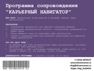 "КАРЬЕРНЫЙ ПЛАН"
ДЛЯ КОГО: Серьезно относящиеся к своей карьере
РЕЗУЛЬТАТ после 2 занятий (сессий) по 45 минут:
Индивидуальный карьерный план (от 1 года до 20 лет)
ЧТО ЭТО ДАСТ:
 Сокращение времени и занятий, мешающих продвижению в
карьере
 Быстрое достижение карьерных целей
 Удовлетворение своей жизнью и карьерой
www.dreamcareer.ruwww.dreamcareer.ru
+7 (916) 3078137
www.dreamcareer.ru
oleg@dreamcareer.ru
skype: oleg_kudaktin
 