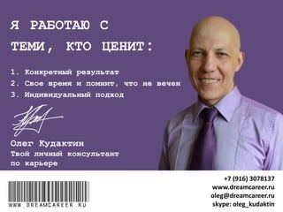 УСЛУГИ ЧАСТНЫМ КЛИЕНТАМ
Программы сопровождения:
 "КАРЬЕРНЫЙ НАВИГАТОР"
 "КАРЬЕРНЫЙ ПЛАН"
 "КАРЬЕРНЫЙ ТРАМПЛИН НА ИСПЫТАТЕЛЬНОМ СРОКЕ"
 "ПЕРЕГОВОРЫ О ПОВЫШЕНИИ ЗАРПЛАТЫ"
 "УМНОЕ УВОЛЬНЕНИЕ«
Консультации "АУДИТ И ОПТИМИЗАЦИЯ РЕЗЮМЕ"
Индивидуальные тренинги:
 "ПОДГОТОВКА К СОБЕСЕДОВАНИЮ"
 "ПРОКАЧКА МЕНЕДЖЕРА"
www.dreamcareer.ruwww.dreamcareer.ru
+7 (916) 3078137
www.dreamcareer.ru
oleg@dreamcareer.ru
skype: oleg_kudaktin
 