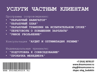 "КАРЬЕРНЫЙ НАВИГАТОР"
ДЛЯ КОГО: Недовольные своей работой
РЕЗУЛЬТАТЫ после 4 занятий (сессий) по 45 минут:
1. Определение приоритетов для карьерных решений
2. Выбор любимого дела из подходящих сфер деятельности
3. Выявление качеств, востребованных на рынке труда
4. Оценка компетенций
5. Индивидуальный план развития компетенций
ЧТО ЭТО ДАСТ :
Интересная работа, способная приносить желаемый доход, чтобы
делать то, что любишь и любить то, что делаешь
ДЛИТЕЛЬНОСТЬ ПРОГРАММЫ: 4 занятия (сессии) по 45 минут
www.dreamcareer.ruwww.dreamcareer.ru
+7 (916) 3078137
www.dreamcareer.ru
oleg@dreamcareer.ru
skype: oleg_kudaktin
 