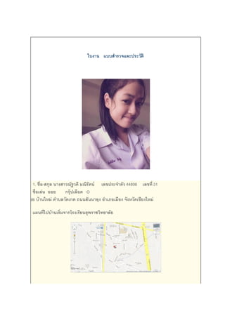 ใบงาน แบบสารวจและประวัติ
1. ชื่อ-สกุล นางสาวณัฐวดี มณีรัตน์ เลขประจาตัว 44806 เลขที่ 31
ชื่อเล่น ออย กรุ๊ปเลือด O
ที่อยู่ 35/6 ซอย บ้านใหม่ ตาบลวัดเกต ถนนสันนาลุง อาเภอเมือง จังหวัดเชียงใหม่
แผนที่ไปบ้านเริ่มจากโรงเรียนยุพราชวิทยาลัย
 