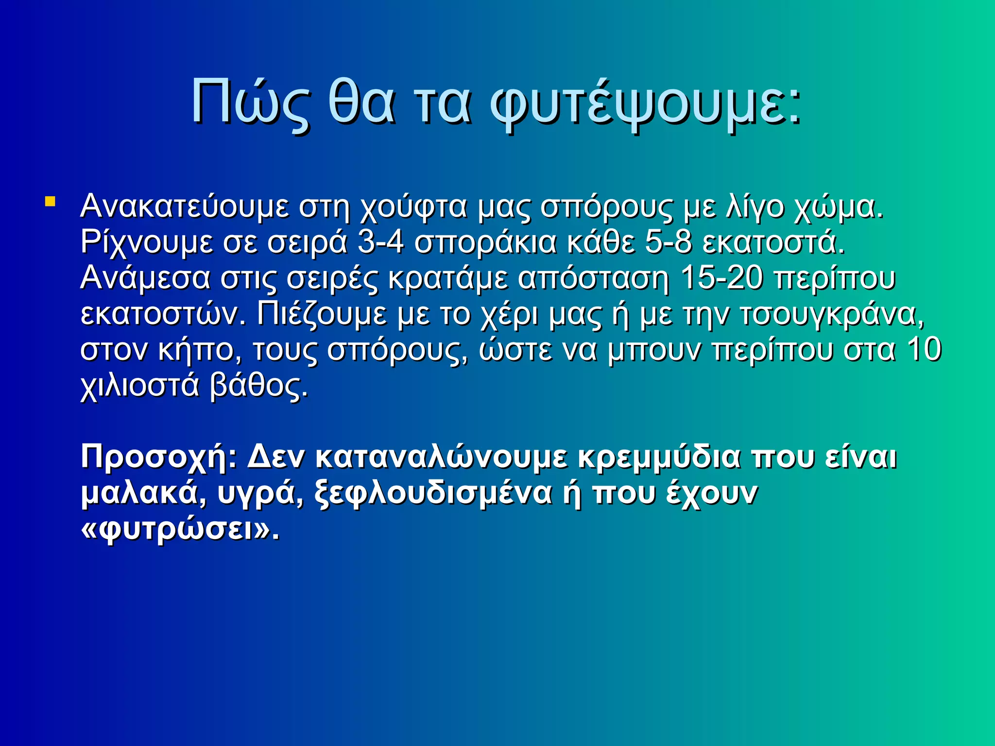 Πώς θα τα φυτέψουµε:Πώς θα τα φυτέψουµε:
 Ανακατεύουμε στη χούφτα μας σπόρους με λίγο χώμα.Ανακατεύουμε στη χούφτα μας σπόρους με λίγο χώμα.
Ρίχνουμε σε σειρά 3-4 σποράκια κάθε 5-8 εκατοστά.Ρίχνουμε σε σειρά 3-4 σποράκια κάθε 5-8 εκατοστά.
Ανάμεσα στις σειρές κρατάμε απόσταση 15-20 περίπουΑνάμεσα στις σειρές κρατάμε απόσταση 15-20 περίπου
εκατοστών. Πιέζουμε με το χέρι μας ή με την τσουγκράνα,εκατοστών. Πιέζουμε με το χέρι μας ή με την τσουγκράνα,
στον κήπο, τους σπόρους, ώστε να μπουν περίπου στα 10στον κήπο, τους σπόρους, ώστε να μπουν περίπου στα 10
χιλιοστά βάθος.χιλιοστά βάθος.
Προσοχή: Δεν καταναλώνουμε κρεμμύδια που είναιΠροσοχή: Δεν καταναλώνουμε κρεμμύδια που είναι
μαλακά, υγρά, ξεφλουδισμένα ή που έχουνμαλακά, υγρά, ξεφλουδισμένα ή που έχουν
«φυτρώσει».«φυτρώσει».
 