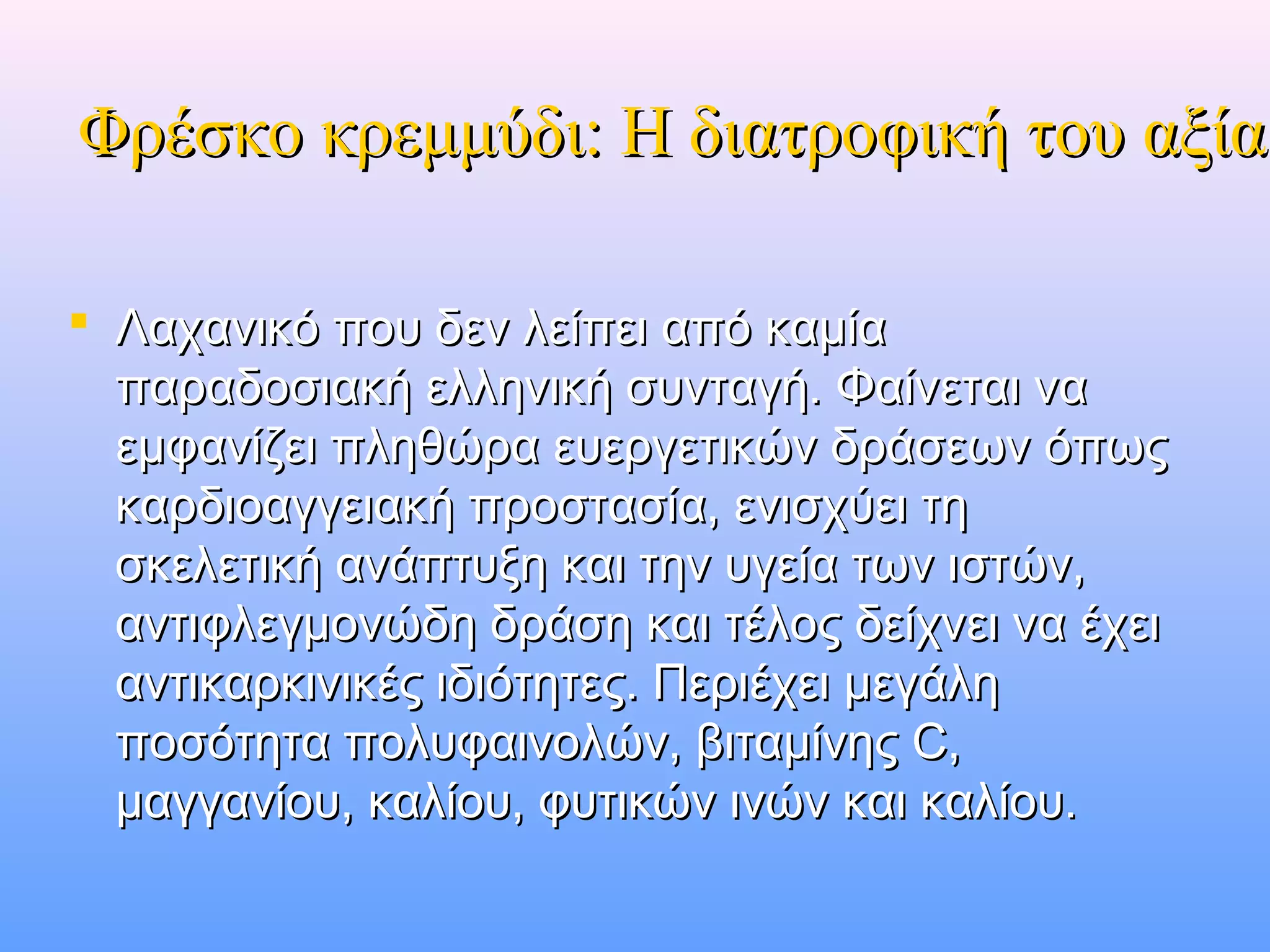 Φρέσκο κρεμμύδι: Η διατροφική του αξίαΦρέσκο κρεμμύδι: Η διατροφική του αξία
 Λαχανικό που δεν λείπει από καμίαΛαχανικό που δεν λείπει από καμία
παραδοσιακή ελληνική συνταγή. Φαίνεται ναπαραδοσιακή ελληνική συνταγή. Φαίνεται να
εμφανίζει πληθώρα ευεργετικών δράσεων όπωςεμφανίζει πληθώρα ευεργετικών δράσεων όπως
καρδιοαγγειακή προστασία, ενισχύει τηκαρδιοαγγειακή προστασία, ενισχύει τη
σκελετική ανάπτυξη και την υγεία των ιστών,σκελετική ανάπτυξη και την υγεία των ιστών,
αντιφλεγμονώδη δράση και τέλος δείχνει να έχειαντιφλεγμονώδη δράση και τέλος δείχνει να έχει
αντικαρκινικές ιδιότητες. Περιέχει μεγάληαντικαρκινικές ιδιότητες. Περιέχει μεγάλη
ποσότητα πολυφαινολών, βιταμίνης C,ποσότητα πολυφαινολών, βιταμίνης C,
μαγγανίου, καλίου, φυτικών ινών και καλίου.μαγγανίου, καλίου, φυτικών ινών και καλίου.
 