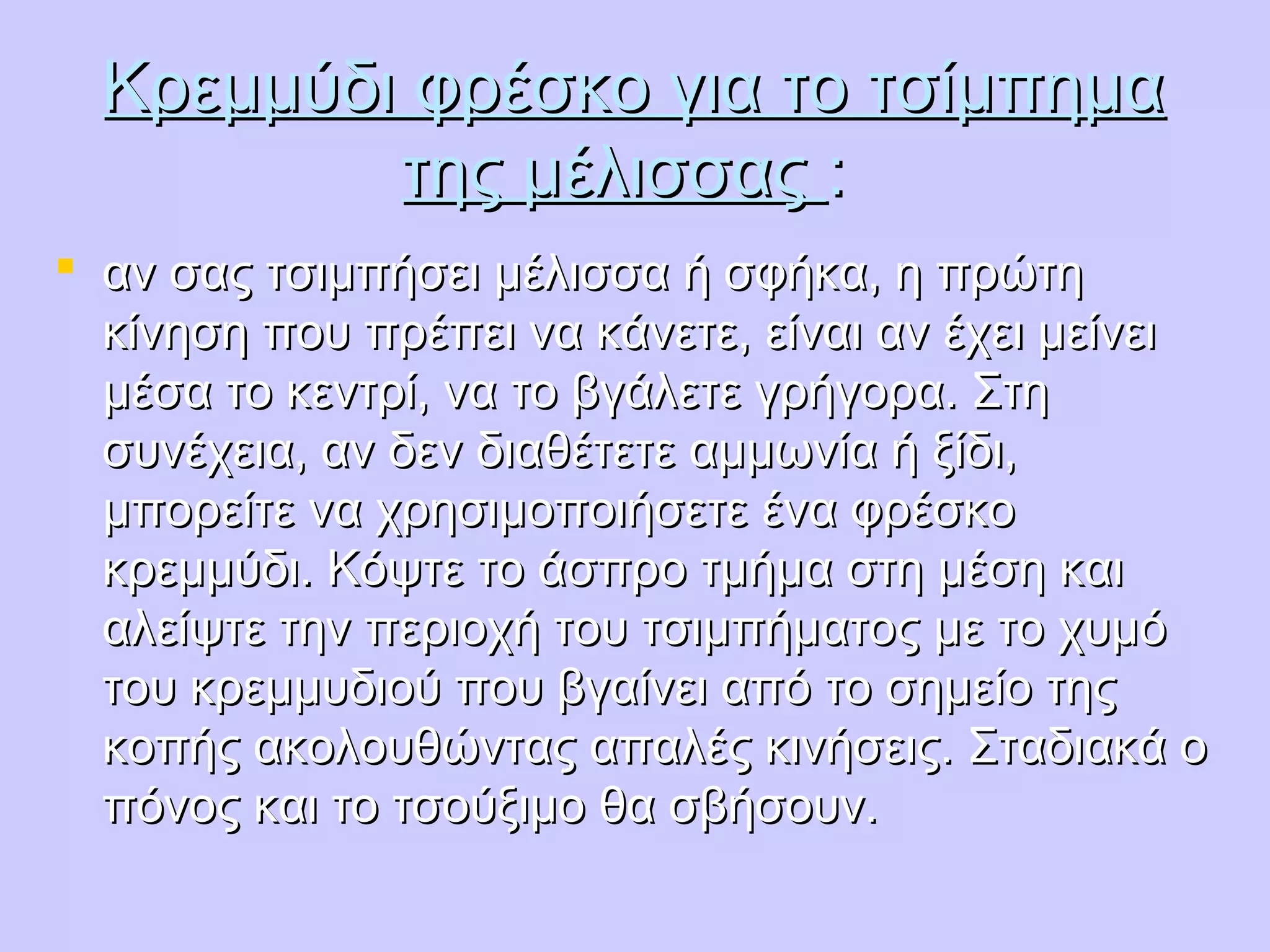 Κρεμμύδι φρέσκο για το τσίμπημαΚρεμμύδι φρέσκο για το τσίμπημα
της μέλισσαςτης μέλισσας ::
 αν σας τσιμπήσει μέλισσα ή σφήκα, η πρώτηαν σας τσιμπήσει μέλισσα ή σφήκα, η πρώτη
κίνηση που πρέπει να κάνετε, είναι αν έχει μείνεικίνηση που πρέπει να κάνετε, είναι αν έχει μείνει
μέσα το κεντρί, να το βγάλετε γρήγορα. Στημέσα το κεντρί, να το βγάλετε γρήγορα. Στη
συνέχεια, αν δεν διαθέτετε αμμωνία ή ξίδι,συνέχεια, αν δεν διαθέτετε αμμωνία ή ξίδι,
μπορείτε να χρησιμοποιήσετε ένα φρέσκομπορείτε να χρησιμοποιήσετε ένα φρέσκο
κρεμμύδι. Κόψτε το άσπρο τμήμα στη μέση καικρεμμύδι. Κόψτε το άσπρο τμήμα στη μέση και
αλείψτε την περιοχή του τσιμπήματος με το χυμόαλείψτε την περιοχή του τσιμπήματος με το χυμό
του κρεμμυδιού που βγαίνει από το σημείο τηςτου κρεμμυδιού που βγαίνει από το σημείο της
κοπής ακολουθώντας απαλές κινήσεις. Σταδιακά οκοπής ακολουθώντας απαλές κινήσεις. Σταδιακά ο
πόνος και το τσούξιμο θα σβήσουν.πόνος και το τσούξιμο θα σβήσουν.
 
