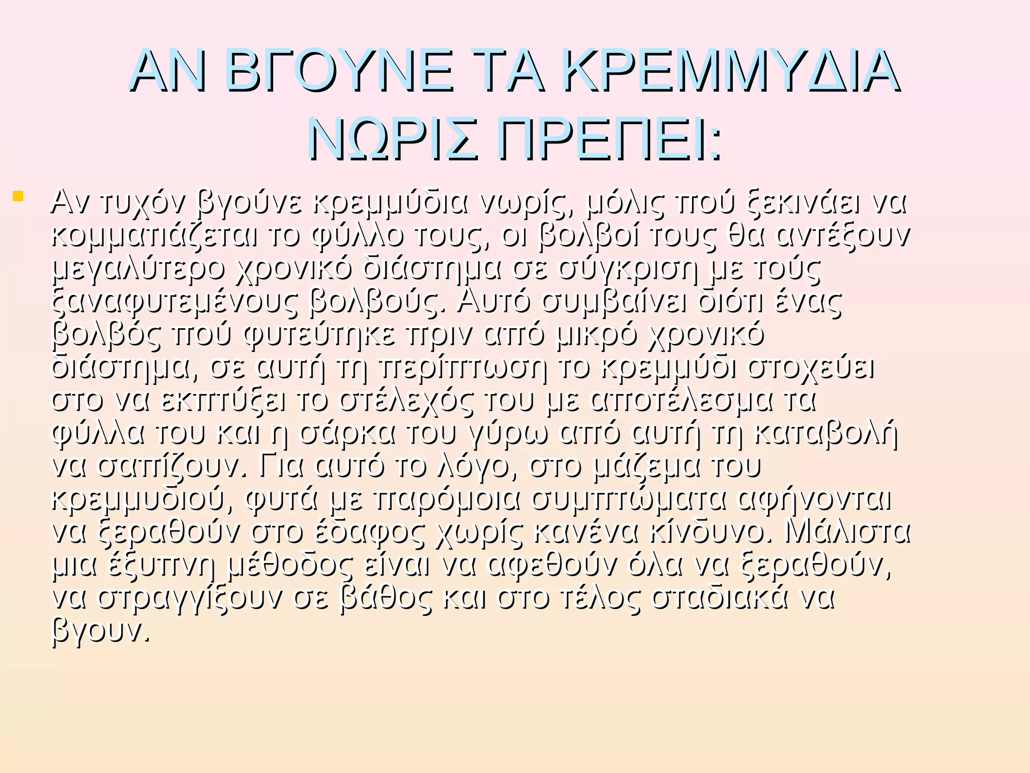 ΑΝ ΒΓΟΥΝΕ ΤΑ ΚΡΕΜΜΥΔΙΑΑΝ ΒΓΟΥΝΕ ΤΑ ΚΡΕΜΜΥΔΙΑ
ΝΩΡΙΣ ΠΡΕΠΕΙ:ΝΩΡΙΣ ΠΡΕΠΕΙ:
 Αν τυχόν βγούνε κρεμμύδια νωρίς, μόλις πού ξεκινάει ναΑν τυχόν βγούνε κρεμμύδια νωρίς, μόλις πού ξεκινάει να
κομματιάζεται το φύλλο τους, οι βολβοί τους θα αντέξουνκομματιάζεται το φύλλο τους, οι βολβοί τους θα αντέξουν
μεγαλύτερο χρονικό διάστημα σε σύγκριση με τούςμεγαλύτερο χρονικό διάστημα σε σύγκριση με τούς
ξαναφυτεμένους βολβούς. Αυτό συμβαίνει διότι έναςξαναφυτεμένους βολβούς. Αυτό συμβαίνει διότι ένας
βολβός πού φυτεύτηκε πριν από μικρό χρονικόβολβός πού φυτεύτηκε πριν από μικρό χρονικό
διάστημα, σε αυτή τη περίπτωση το κρεμμύδι στοχεύειδιάστημα, σε αυτή τη περίπτωση το κρεμμύδι στοχεύει
στο να εκπτύξει το στέλεχός του με αποτέλεσμα ταστο να εκπτύξει το στέλεχός του με αποτέλεσμα τα
φύλλα του και η σάρκα του γύρω από αυτή τη καταβολήφύλλα του και η σάρκα του γύρω από αυτή τη καταβολή
να σαπίζουν. Για αυτό το λόγο, στο μάζεμα τουνα σαπίζουν. Για αυτό το λόγο, στο μάζεμα του
κρεμμυδιού, φυτά με παρόμοια συμπτώματα αφήνονταικρεμμυδιού, φυτά με παρόμοια συμπτώματα αφήνονται
να ξεραθούν στο έδαφος χωρίς κανένα κίνδυνο. Μάλιστανα ξεραθούν στο έδαφος χωρίς κανένα κίνδυνο. Μάλιστα
μια έξυπνη μέθοδος είναι να αφεθούν όλα να ξεραθούν,μια έξυπνη μέθοδος είναι να αφεθούν όλα να ξεραθούν,
να στραγγίξουν σε βάθος και στο τέλος σταδιακά νανα στραγγίξουν σε βάθος και στο τέλος σταδιακά να
βγουν.βγουν.
 