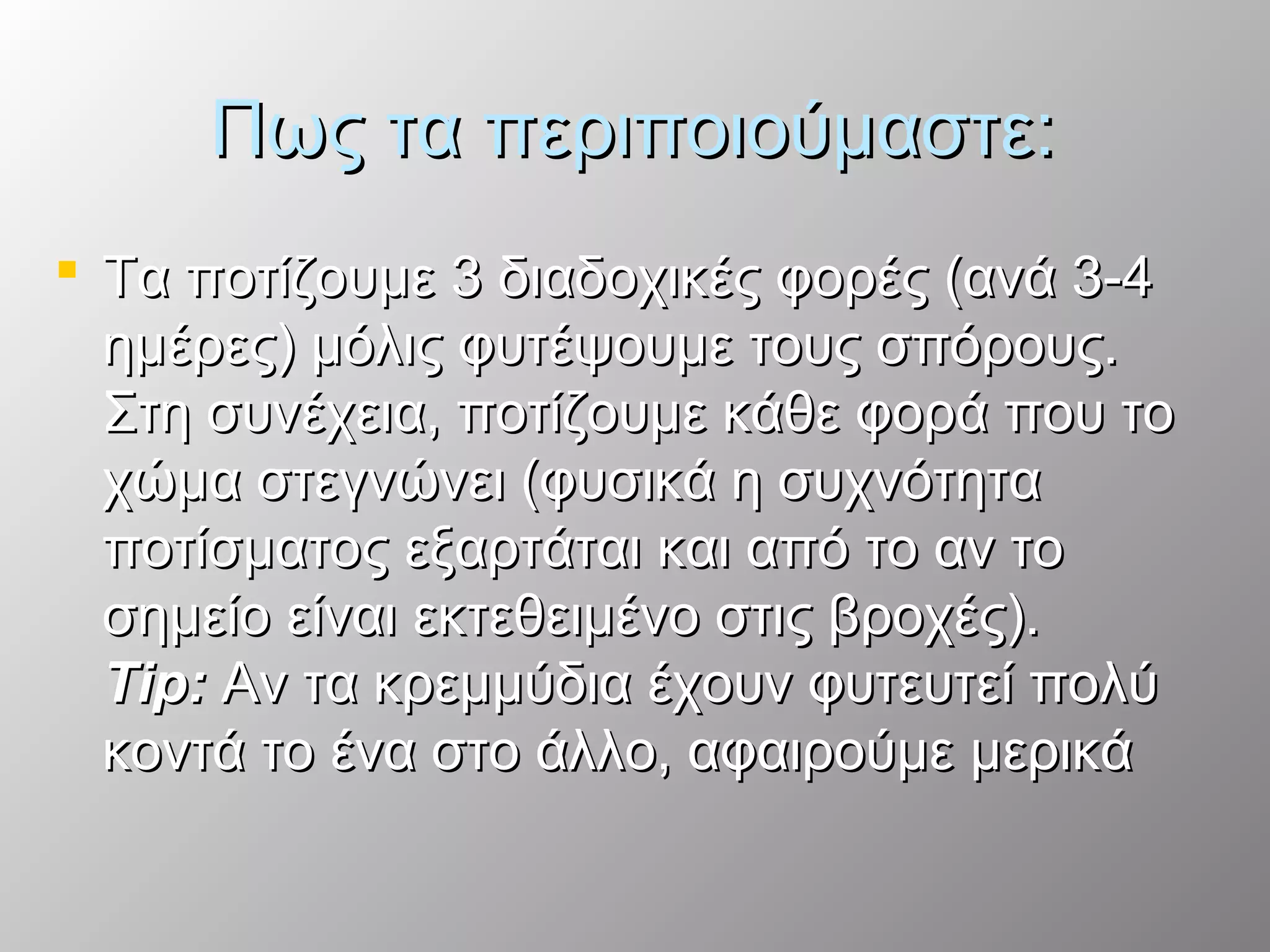 Πως τα περιποιούμαστε:Πως τα περιποιούμαστε:
 Τα ποτίζουμε 3 διαδοχικές φορές (ανά 3-4Τα ποτίζουμε 3 διαδοχικές φορές (ανά 3-4
ημέρες) μόλις φυτέψουμε τους σπόρους.ημέρες) μόλις φυτέψουμε τους σπόρους.
Στη συνέχεια, ποτίζουμε κάθε φορά που τοΣτη συνέχεια, ποτίζουμε κάθε φορά που το
χώμα στεγνώνει (φυσικά η συχνότηταχώμα στεγνώνει (φυσικά η συχνότητα
ποτίσματος εξαρτάται και από το αν τοποτίσματος εξαρτάται και από το αν το
σημείο είναι εκτεθειμένο στις βροχές).σημείο είναι εκτεθειμένο στις βροχές).
Tip:Tip: Αν τα κρεμμύδια έχουν φυτευτεί πολύΑν τα κρεμμύδια έχουν φυτευτεί πολύ
κοντά το ένα στο άλλο, αφαιρούμε μερικάκοντά το ένα στο άλλο, αφαιρούμε μερικά
 