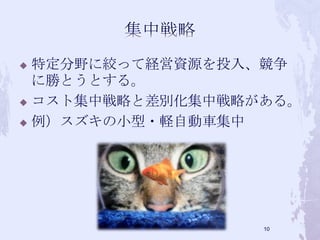  特定分野に絞って経営資源を投入、競争
に勝とうとする。
 コスト集中戦略と差別化集中戦略がある。
 例）スズキの小型・軽自動車集中
10
 