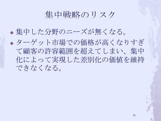  集中した分野のニーズが無くなる。
 ターゲット市場での価格が高くなりすぎ
て顧客の許容範囲を超えてしまい、集中
化によって実現した差別化の価値を維持
できなくなる。
11
 