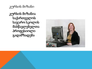 კურსის მიზანია
საქართველოს
საჯარო სკოლის
მასწავლებელთა
პროფესიოლი
გადამზადება
კურსის მიზანი
 