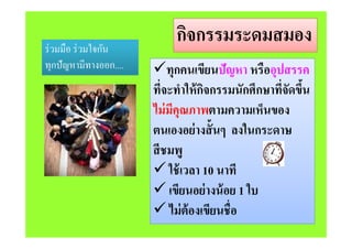 กิจกรรมระดมสมองกจกรรมระดมสมองร่วมมือ ร่วมใจกัน
ทกปัญหามีทางออก.... ทกคนเขียนปัญหา หรืออปสรรคทุกปญหามทางออก.... ทุกคนเขยนปญหา หรออุปสรรค
ที่จะทําให้กิจกรรมนักศึกษาที่จัดขึ้น
ไม่มีคุณภาพตามความเห็นของ
่ ั้ ใตนเองอย่างสันๆ ลงในกระดาษ
สีชมพสชมพู
 ใช้เวลา 10 นาที
 เขียนอย่างน้อย 1 ใบ
 ไม่ต้องเขียนชื่อ ไมตองเขยนชอ
 